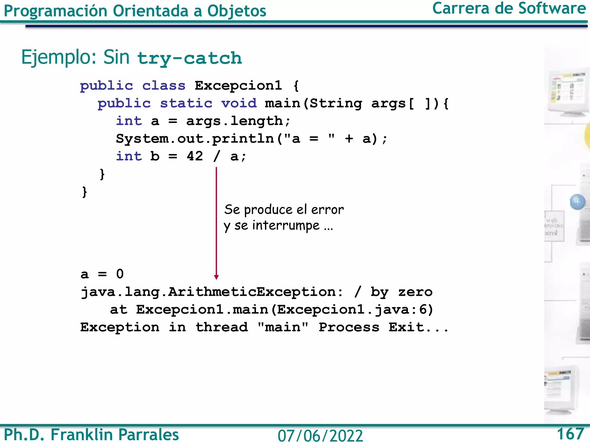 Ph.D. Franklin Parrales 167
07/06/2022
Programación Orientada a Objetos Carrera de Software
Ejemplo: Sin try-catch
public class Excepcion1 {
public static void main(String args[ ]){
int a = args.length;
System.out.println("a = " + a);
int b = 42 / a;
}
}
a = 0
java.lang.ArithmeticException: / by zero
at Excepcion1.main(Excepcion1.java:6)
Exception in thread "main" Process Exit...
Se produce el error
y se interrumpe ...
 