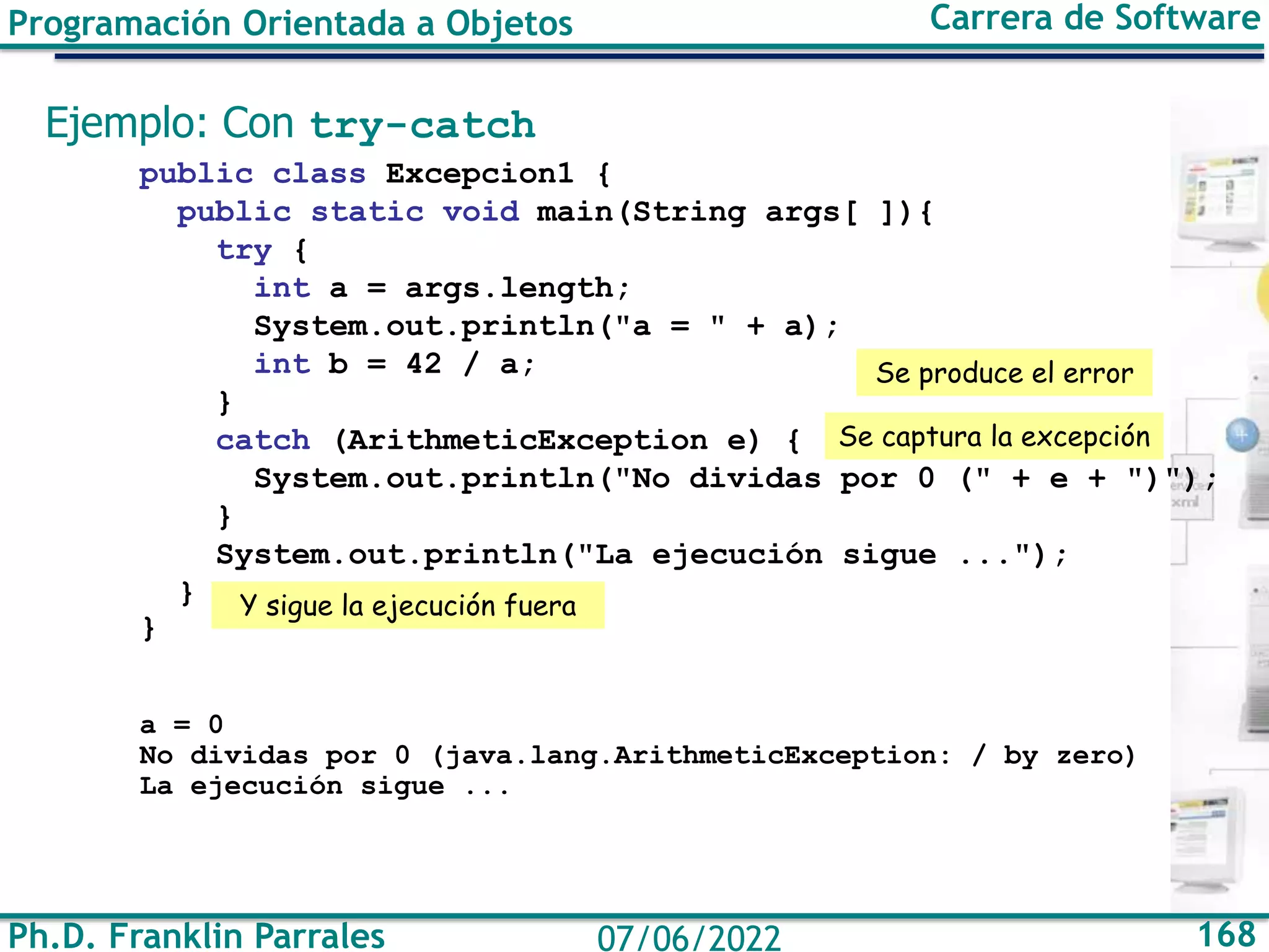 Ph.D. Franklin Parrales 168
07/06/2022
Programación Orientada a Objetos Carrera de Software
Ejemplo: Con try-catch
public class Excepcion1 {
public static void main(String args[ ]){
try {
int a = args.length;
System.out.println("a = " + a);
int b = 42 / a;
}
catch (ArithmeticException e) {
System.out.println("No dividas por 0 (" + e + ")");
}
System.out.println("La ejecución sigue ...");
}
}
a = 0
No dividas por 0 (java.lang.ArithmeticException: / by zero)
La ejecución sigue ...
Se produce el error
Se captura la excepción
Y sigue la ejecución fuera
 
