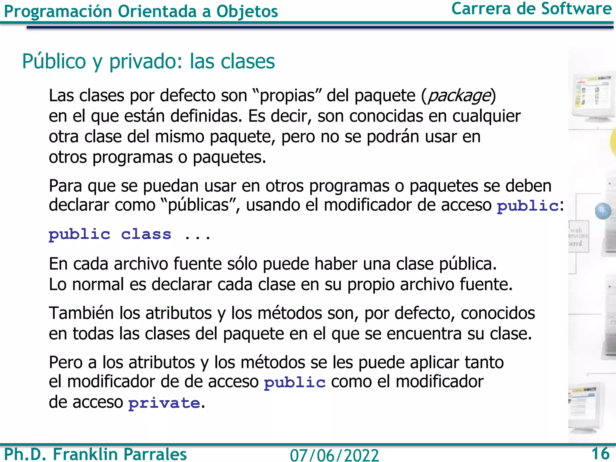 Ph.D. Franklin Parrales 16
07/06/2022
Programación Orientada a Objetos Carrera de Software
Público y privado: las clases
Las clases por defecto son “propias” del paquete (package)
en el que están definidas. Es decir, son conocidas en cualquier
otra clase del mismo paquete, pero no se podrán usar en
otros programas o paquetes.
Para que se puedan usar en otros programas o paquetes se deben
declarar como “públicas”, usando el modificador de acceso public:
public class ...
En cada archivo fuente sólo puede haber una clase pública.
Lo normal es declarar cada clase en su propio archivo fuente.
También los atributos y los métodos son, por defecto, conocidos
en todas las clases del paquete en el que se encuentra su clase.
Pero a los atributos y los métodos se les puede aplicar tanto
el modificador de de acceso public como el modificador
de acceso private.
 