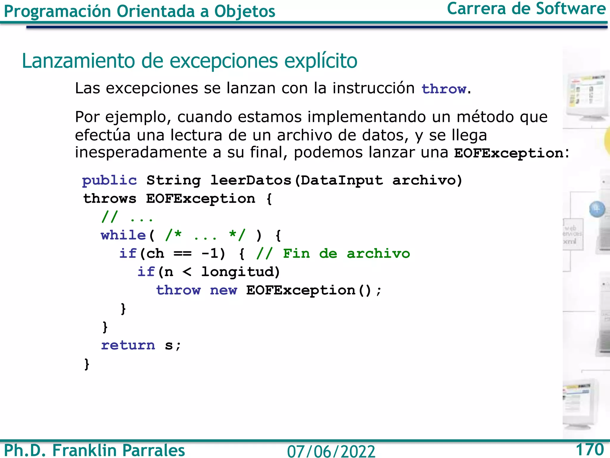 Ph.D. Franklin Parrales 170
07/06/2022
Programación Orientada a Objetos Carrera de Software
Lanzamiento de excepciones explícito
Las excepciones se lanzan con la instrucción throw.
Por ejemplo, cuando estamos implementando un método que
efectúa una lectura de un archivo de datos, y se llega
inesperadamente a su final, podemos lanzar una EOFException:
public String leerDatos(DataInput archivo)
throws EOFException {
// ...
while( /* ... */ ) {
if(ch == -1) { // Fin de archivo
if(n < longitud)
throw new EOFException();
}
}
return s;
}
 