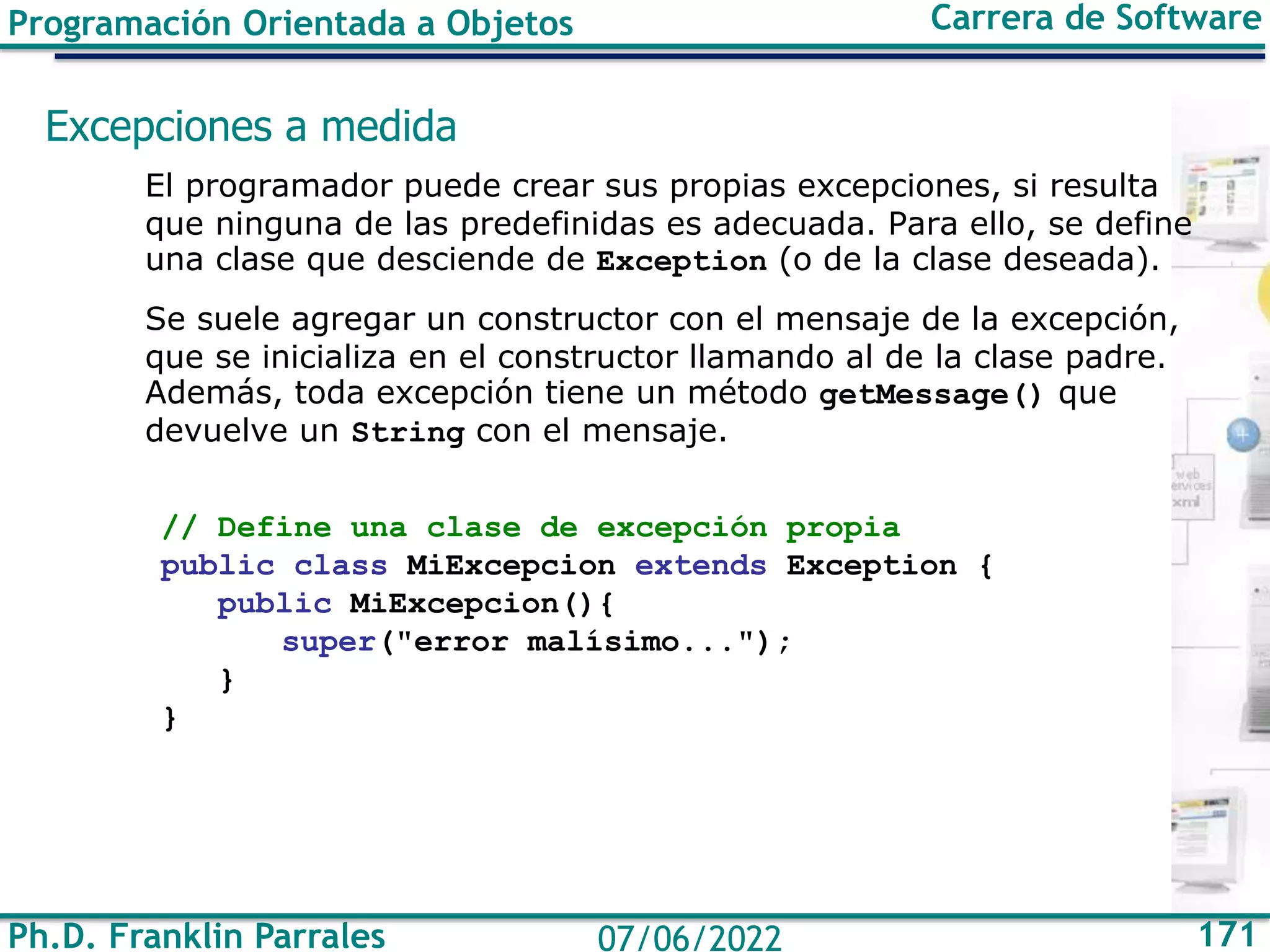 Ph.D. Franklin Parrales 171
07/06/2022
Programación Orientada a Objetos Carrera de Software
Excepciones a medida
El programador puede crear sus propias excepciones, si resulta
que ninguna de las predefinidas es adecuada. Para ello, se define
una clase que desciende de Exception (o de la clase deseada).
Se suele agregar un constructor con el mensaje de la excepción,
que se inicializa en el constructor llamando al de la clase padre.
Además, toda excepción tiene un método getMessage() que
devuelve un String con el mensaje.
// Define una clase de excepción propia
public class MiExcepcion extends Exception {
public MiExcepcion(){
super("error malísimo...");
}
}
 