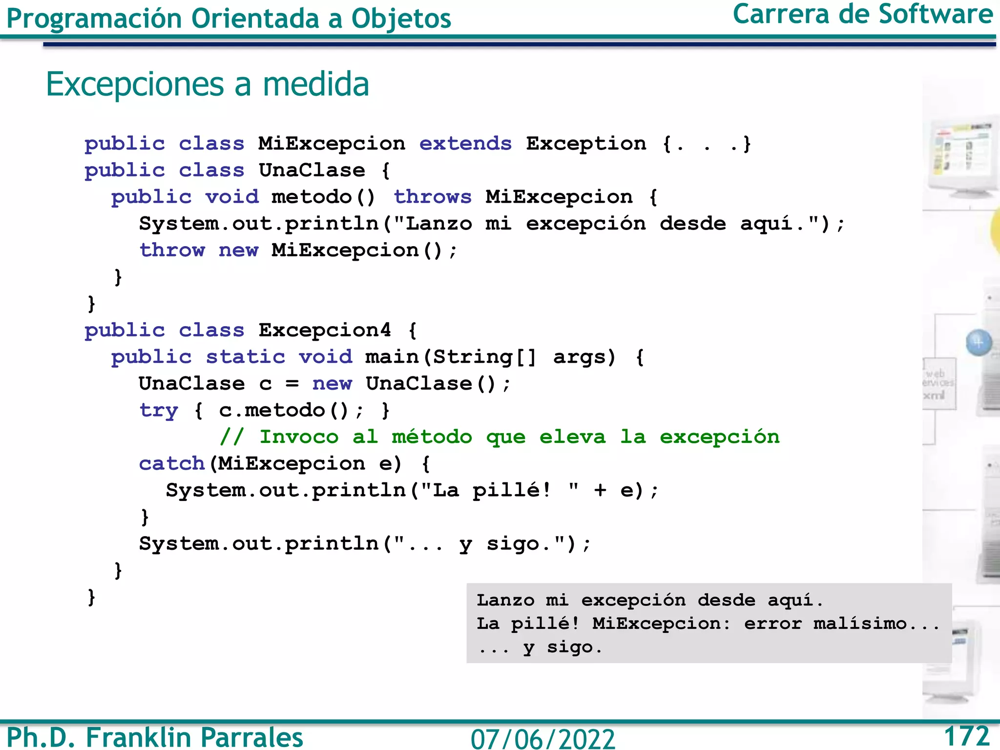 Ph.D. Franklin Parrales 172
07/06/2022
Programación Orientada a Objetos Carrera de Software
Excepciones a medida
public class MiExcepcion extends Exception {. . .}
public class UnaClase {
public void metodo() throws MiExcepcion {
System.out.println("Lanzo mi excepción desde aquí.");
throw new MiExcepcion();
}
}
public class Excepcion4 {
public static void main(String[] args) {
UnaClase c = new UnaClase();
try { c.metodo(); }
// Invoco al método que eleva la excepción
catch(MiExcepcion e) {
System.out.println("La pillé! " + e);
}
System.out.println("... y sigo.");
}
} Lanzo mi excepción desde aquí.
La pillé! MiExcepcion: error malísimo...
... y sigo.
 