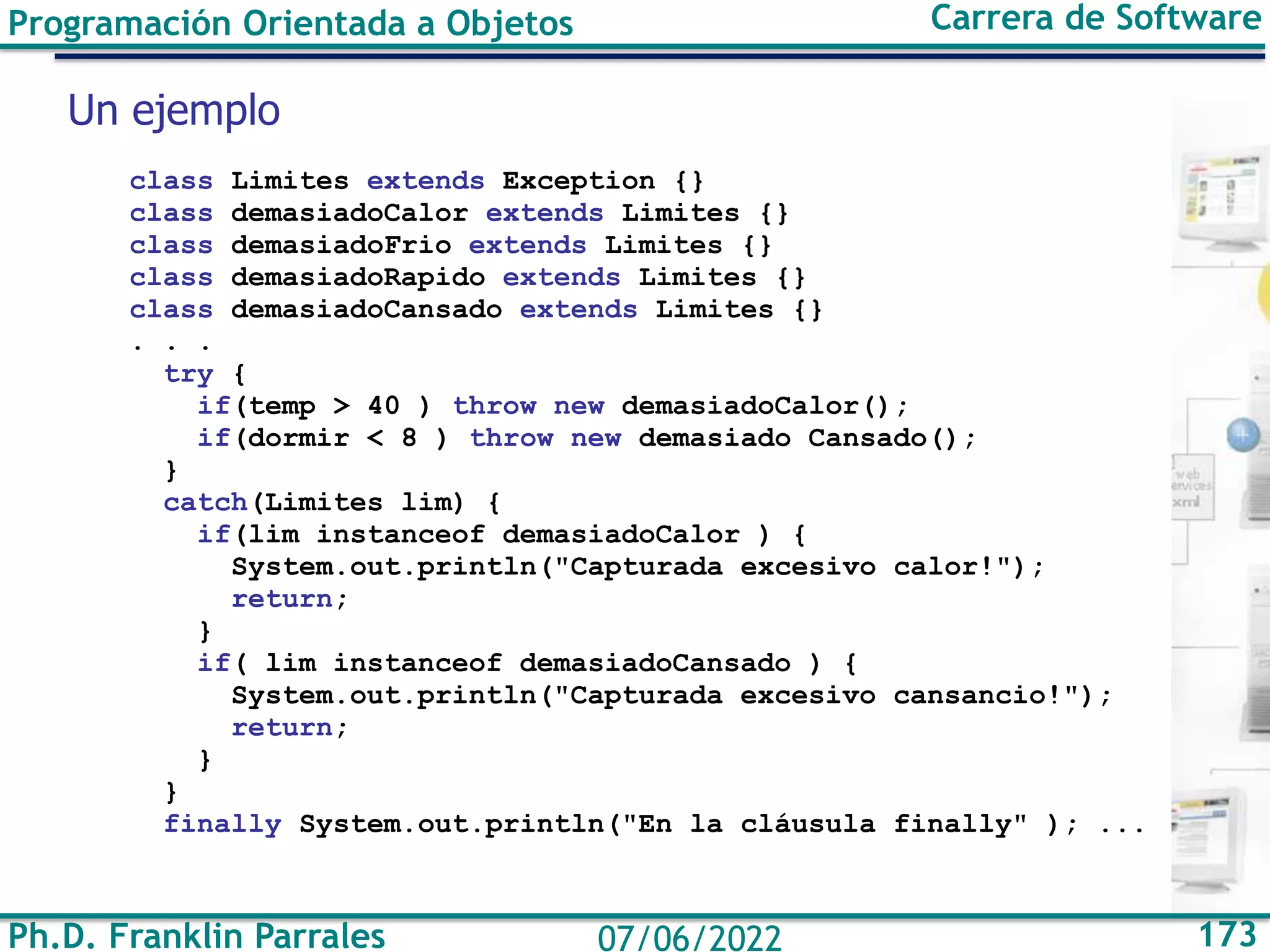 Ph.D. Franklin Parrales 173
07/06/2022
Programación Orientada a Objetos Carrera de Software
class Limites extends Exception {}
class demasiadoCalor extends Limites {}
class demasiadoFrio extends Limites {}
class demasiadoRapido extends Limites {}
class demasiadoCansado extends Limites {}
. . .
try {
if(temp > 40 ) throw new demasiadoCalor();
if(dormir < 8 ) throw new demasiado Cansado();
}
catch(Limites lim) {
if(lim instanceof demasiadoCalor ) {
System.out.println("Capturada excesivo calor!");
return;
}
if( lim instanceof demasiadoCansado ) {
System.out.println("Capturada excesivo cansancio!");
return;
}
}
finally System.out.println("En la cláusula finally" ); ...
Un ejemplo
 