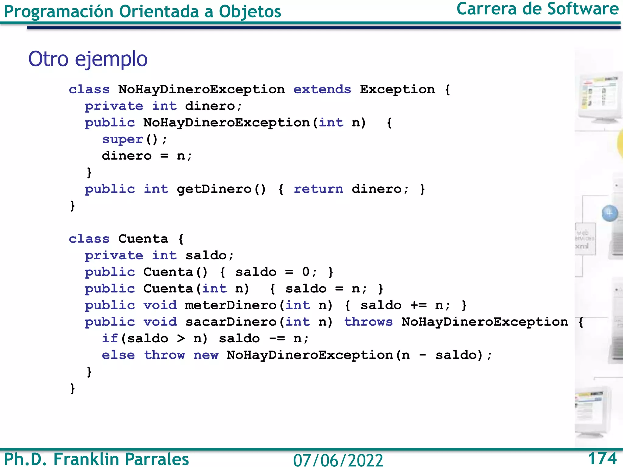 Ph.D. Franklin Parrales 174
07/06/2022
Programación Orientada a Objetos Carrera de Software
class NoHayDineroException extends Exception {
private int dinero;
public NoHayDineroException(int n) {
super();
dinero = n;
}
public int getDinero() { return dinero; }
}
class Cuenta {
private int saldo;
public Cuenta() { saldo = 0; }
public Cuenta(int n) { saldo = n; }
public void meterDinero(int n) { saldo += n; }
public void sacarDinero(int n) throws NoHayDineroException {
if(saldo > n) saldo -= n;
else throw new NoHayDineroException(n - saldo);
}
}
Otro ejemplo
 