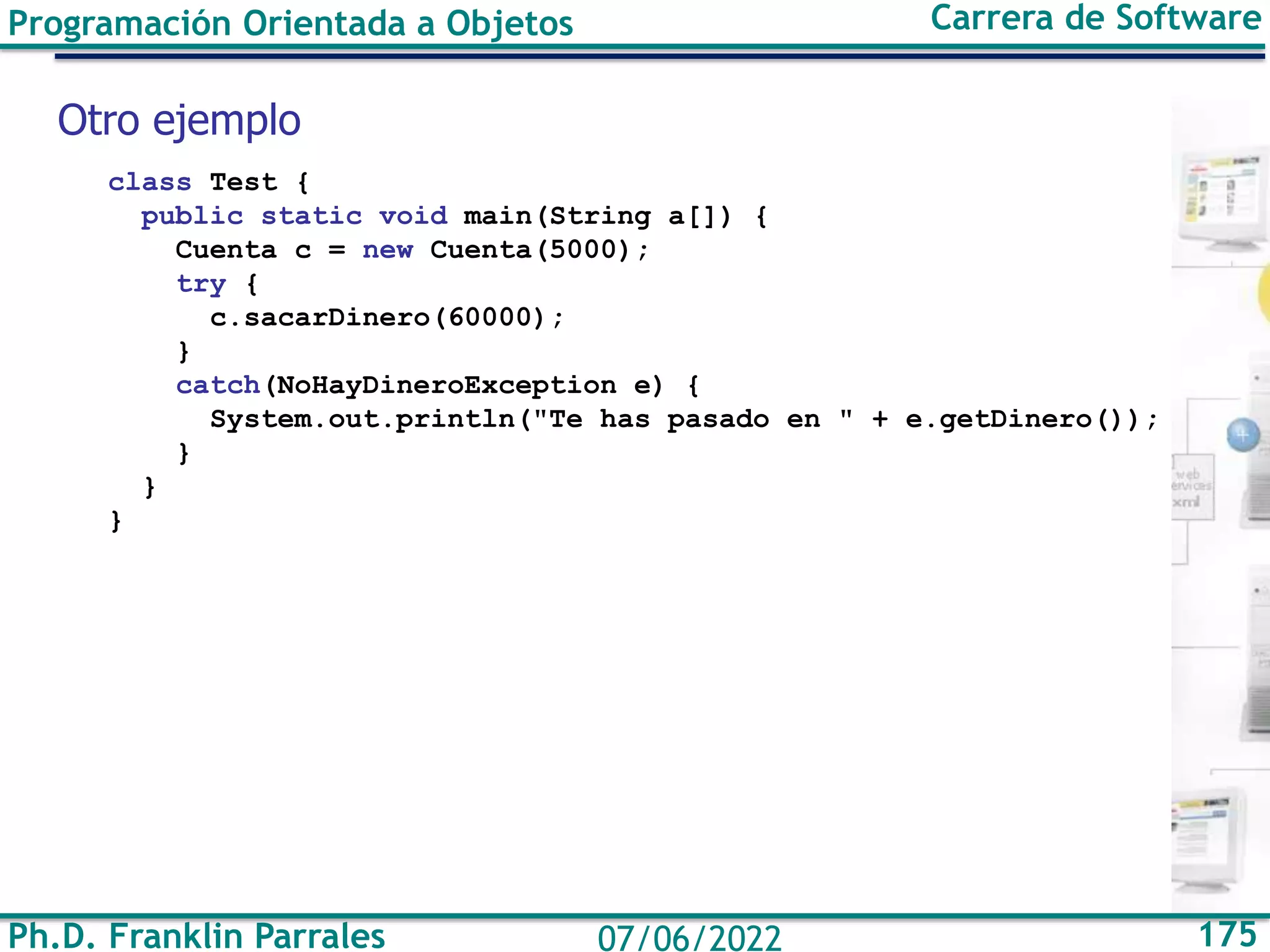 Ph.D. Franklin Parrales 175
07/06/2022
Programación Orientada a Objetos Carrera de Software
class Test {
public static void main(String a[]) {
Cuenta c = new Cuenta(5000);
try {
c.sacarDinero(60000);
}
catch(NoHayDineroException e) {
System.out.println("Te has pasado en " + e.getDinero());
}
}
}
Otro ejemplo
 