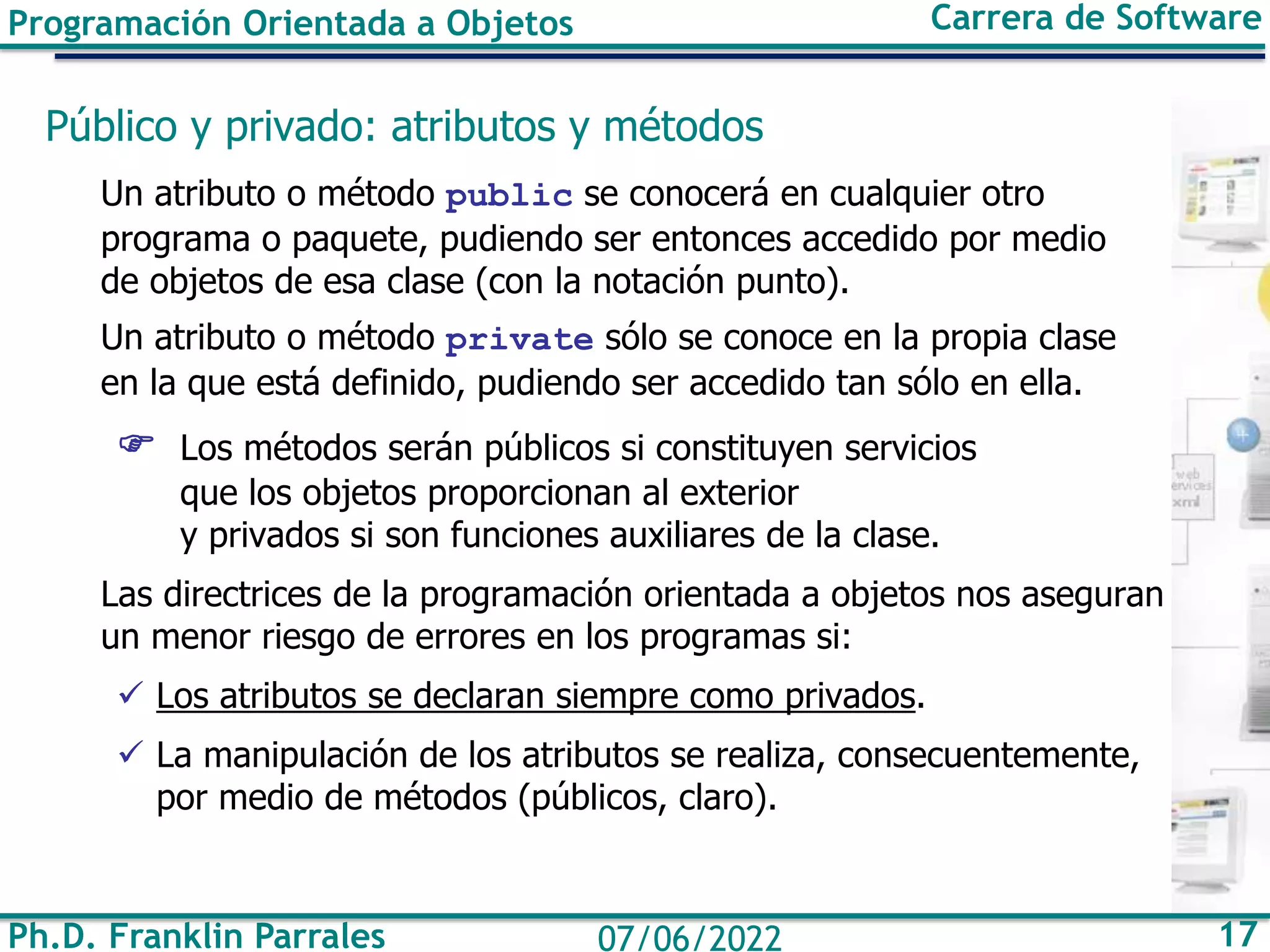 Ph.D. Franklin Parrales 17
07/06/2022
Programación Orientada a Objetos Carrera de Software
Público y privado: atributos y métodos
Un atributo o método public se conocerá en cualquier otro
programa o paquete, pudiendo ser entonces accedido por medio
de objetos de esa clase (con la notación punto).
Un atributo o método private sólo se conoce en la propia clase
en la que está definido, pudiendo ser accedido tan sólo en ella.
 Los métodos serán públicos si constituyen servicios
que los objetos proporcionan al exterior
y privados si son funciones auxiliares de la clase.
Las directrices de la programación orientada a objetos nos aseguran
un menor riesgo de errores en los programas si:
✓ Los atributos se declaran siempre como privados.
✓ La manipulación de los atributos se realiza, consecuentemente,
por medio de métodos (públicos, claro).
 