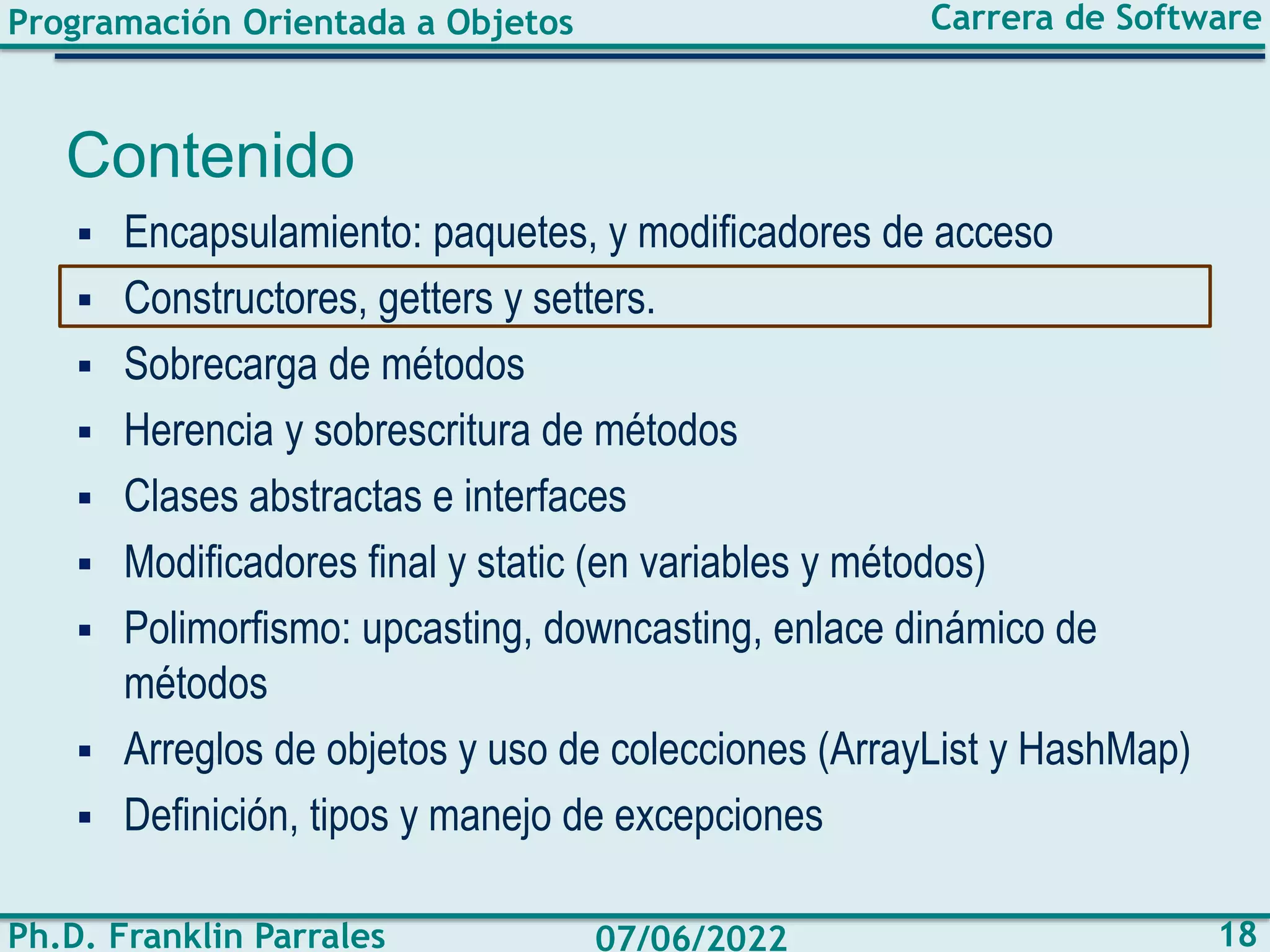 Programación Orientada a Objetos
Ph.D. Franklin Parrales
Carrera de Software
18
07/06/2022
Contenido
▪ Encapsulamiento: paquetes, y modificadores de acceso
▪ Constructores, getters y setters.
▪ Sobrecarga de métodos
▪ Herencia y sobrescritura de métodos
▪ Clases abstractas e interfaces
▪ Modificadores final y static (en variables y métodos)
▪ Polimorfismo: upcasting, downcasting, enlace dinámico de
métodos
▪ Arreglos de objetos y uso de colecciones (ArrayList y HashMap)
▪ Definición, tipos y manejo de excepciones
 