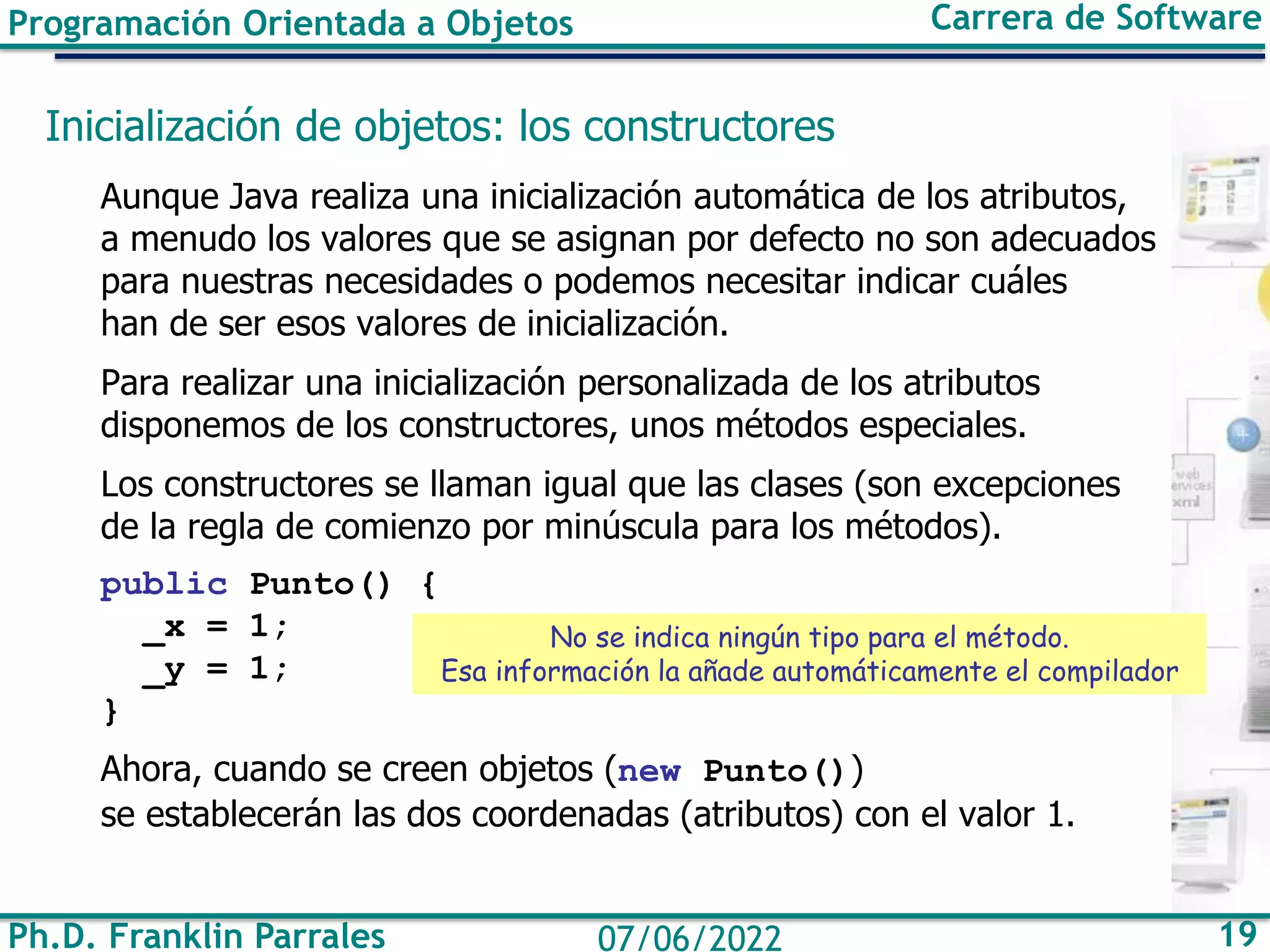 Ph.D. Franklin Parrales 19
07/06/2022
Programación Orientada a Objetos Carrera de Software
Inicialización de objetos: los constructores
Aunque Java realiza una inicialización automática de los atributos,
a menudo los valores que se asignan por defecto no son adecuados
para nuestras necesidades o podemos necesitar indicar cuáles
han de ser esos valores de inicialización.
Para realizar una inicialización personalizada de los atributos
disponemos de los constructores, unos métodos especiales.
Los constructores se llaman igual que las clases (son excepciones
de la regla de comienzo por minúscula para los métodos).
public Punto() {
_x = 1;
_y = 1;
}
Ahora, cuando se creen objetos (new Punto())
se establecerán las dos coordenadas (atributos) con el valor 1.
No se indica ningún tipo para el método.
Esa información la añade automáticamente el compilador
 