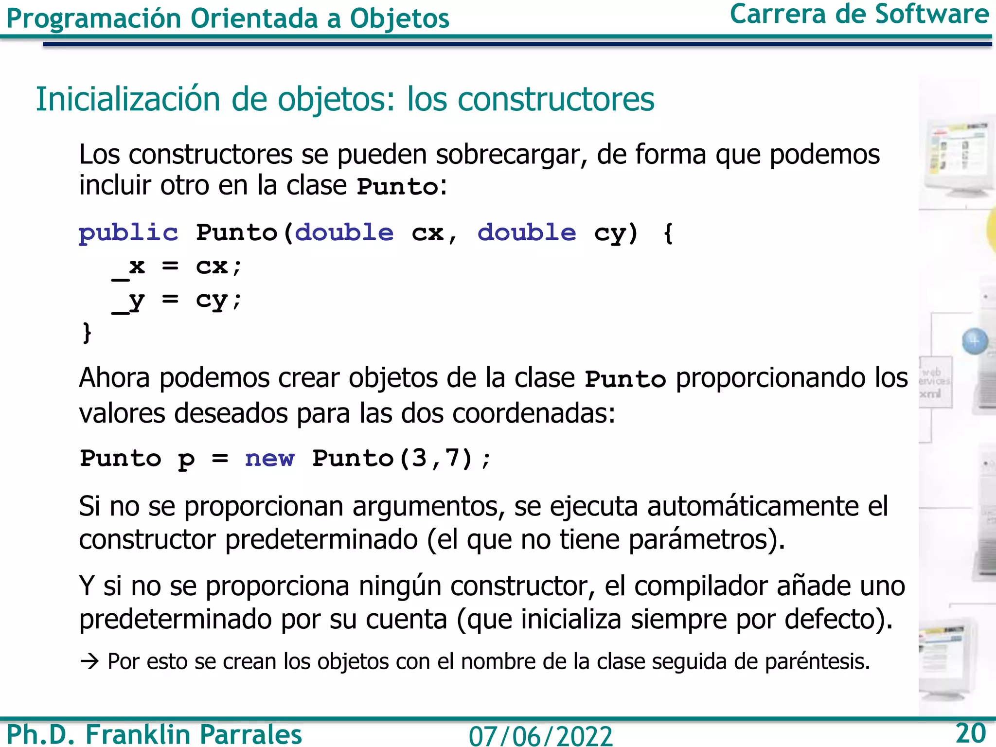 Ph.D. Franklin Parrales 20
07/06/2022
Programación Orientada a Objetos Carrera de Software
Inicialización de objetos: los constructores
Los constructores se pueden sobrecargar, de forma que podemos
incluir otro en la clase Punto:
public Punto(double cx, double cy) {
_x = cx;
_y = cy;
}
Ahora podemos crear objetos de la clase Punto proporcionando los
valores deseados para las dos coordenadas:
Punto p = new Punto(3,7);
Si no se proporcionan argumentos, se ejecuta automáticamente el
constructor predeterminado (el que no tiene parámetros).
Y si no se proporciona ningún constructor, el compilador añade uno
predeterminado por su cuenta (que inicializa siempre por defecto).
→ Por esto se crean los objetos con el nombre de la clase seguida de paréntesis.
 