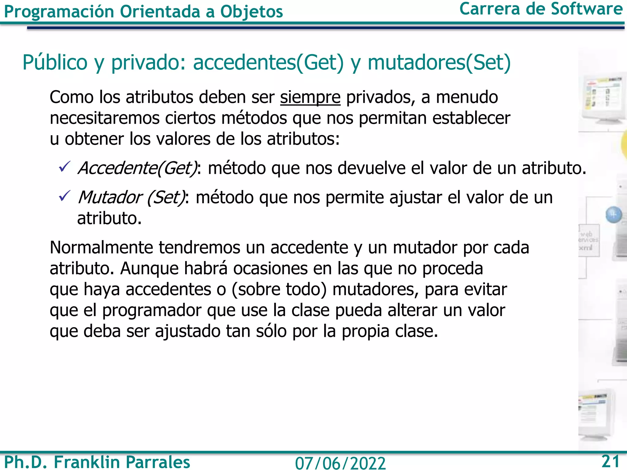 Ph.D. Franklin Parrales 21
07/06/2022
Programación Orientada a Objetos Carrera de Software
Público y privado: accedentes(Get) y mutadores(Set)
Como los atributos deben ser siempre privados, a menudo
necesitaremos ciertos métodos que nos permitan establecer
u obtener los valores de los atributos:
✓ Accedente(Get): método que nos devuelve el valor de un atributo.
✓ Mutador (Set): método que nos permite ajustar el valor de un
atributo.
Normalmente tendremos un accedente y un mutador por cada
atributo. Aunque habrá ocasiones en las que no proceda
que haya accedentes o (sobre todo) mutadores, para evitar
que el programador que use la clase pueda alterar un valor
que deba ser ajustado tan sólo por la propia clase.
 