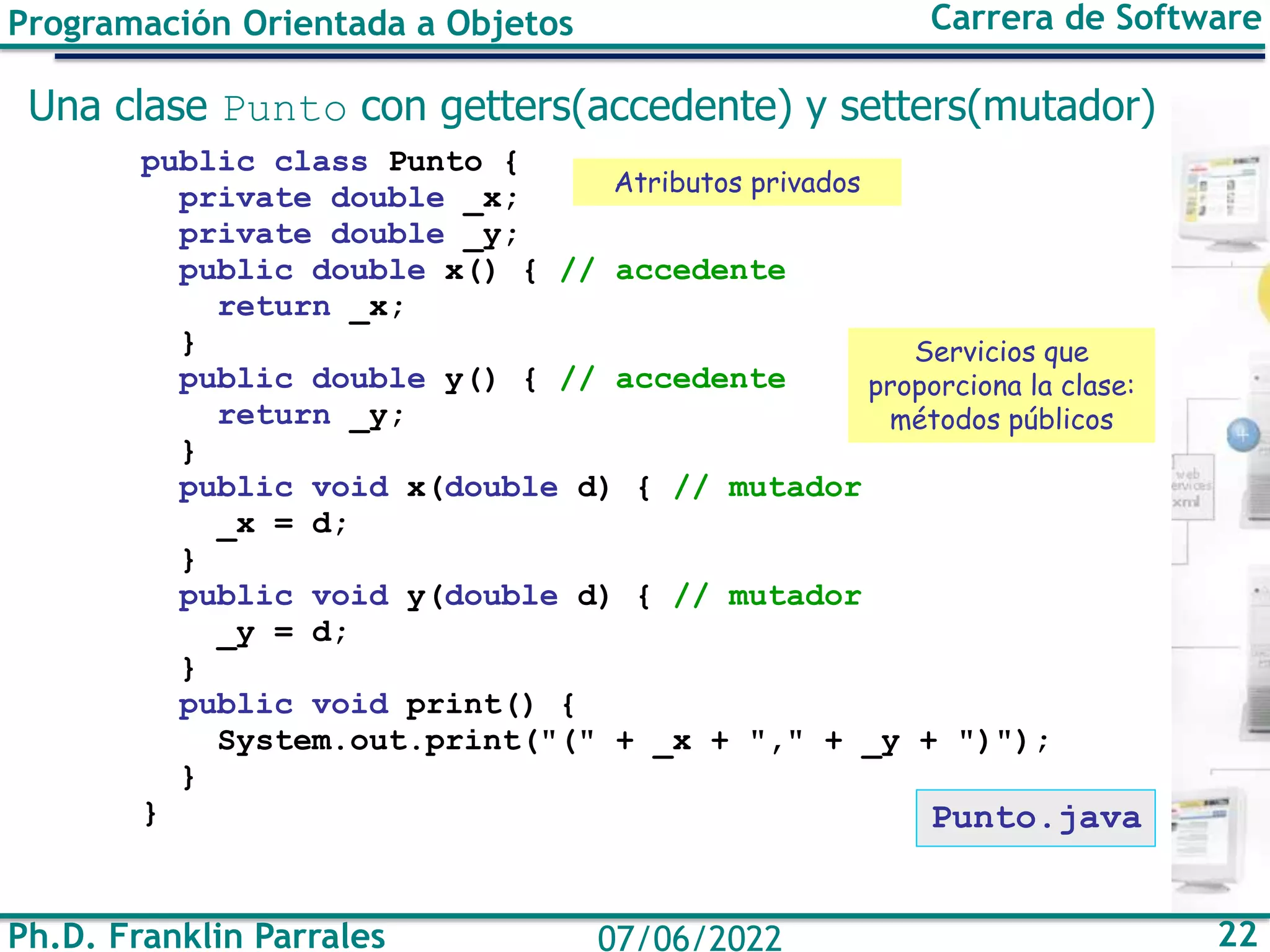 Ph.D. Franklin Parrales 22
07/06/2022
Programación Orientada a Objetos Carrera de Software
Una clase Punto con getters(accedente) y setters(mutador)
public class Punto {
private double _x;
private double _y;
public double x() { // accedente
return _x;
}
public double y() { // accedente
return _y;
}
public void x(double d) { // mutador
_x = d;
}
public void y(double d) { // mutador
_y = d;
}
public void print() {
System.out.print("(" + _x + "," + _y + ")");
}
} Punto.java
Atributos privados
Servicios que
proporciona la clase:
métodos públicos
 