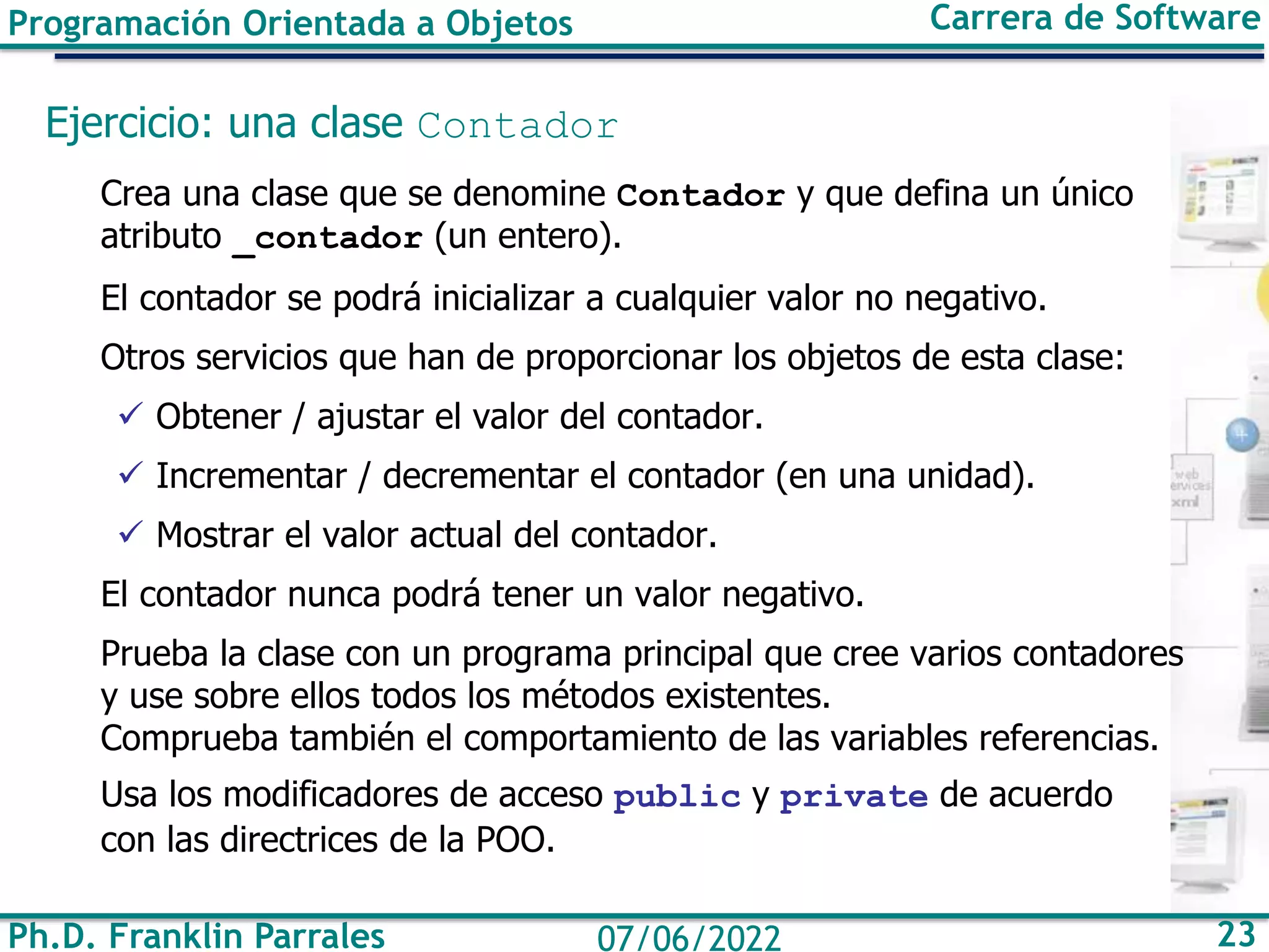 Ph.D. Franklin Parrales 23
07/06/2022
Programación Orientada a Objetos Carrera de Software
Ejercicio: una clase Contador
Crea una clase que se denomine Contador y que defina un único
atributo _contador (un entero).
El contador se podrá inicializar a cualquier valor no negativo.
Otros servicios que han de proporcionar los objetos de esta clase:
✓ Obtener / ajustar el valor del contador.
✓ Incrementar / decrementar el contador (en una unidad).
✓ Mostrar el valor actual del contador.
El contador nunca podrá tener un valor negativo.
Prueba la clase con un programa principal que cree varios contadores
y use sobre ellos todos los métodos existentes.
Comprueba también el comportamiento de las variables referencias.
Usa los modificadores de acceso public y private de acuerdo
con las directrices de la POO.
 