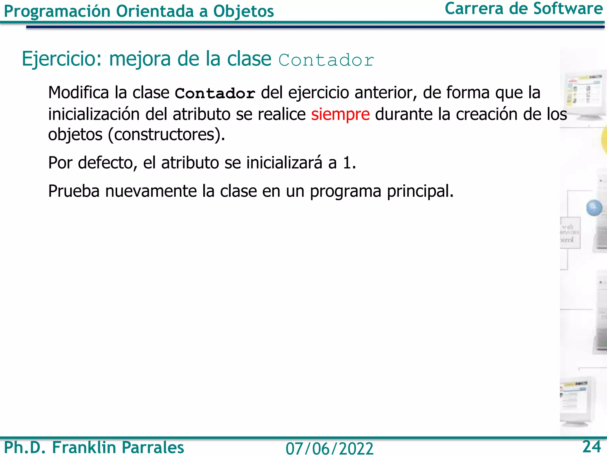 Ph.D. Franklin Parrales 24
07/06/2022
Programación Orientada a Objetos Carrera de Software
Ejercicio: mejora de la clase Contador
Modifica la clase Contador del ejercicio anterior, de forma que la
inicialización del atributo se realice siempre durante la creación de los
objetos (constructores).
Por defecto, el atributo se inicializará a 1.
Prueba nuevamente la clase en un programa principal.
 