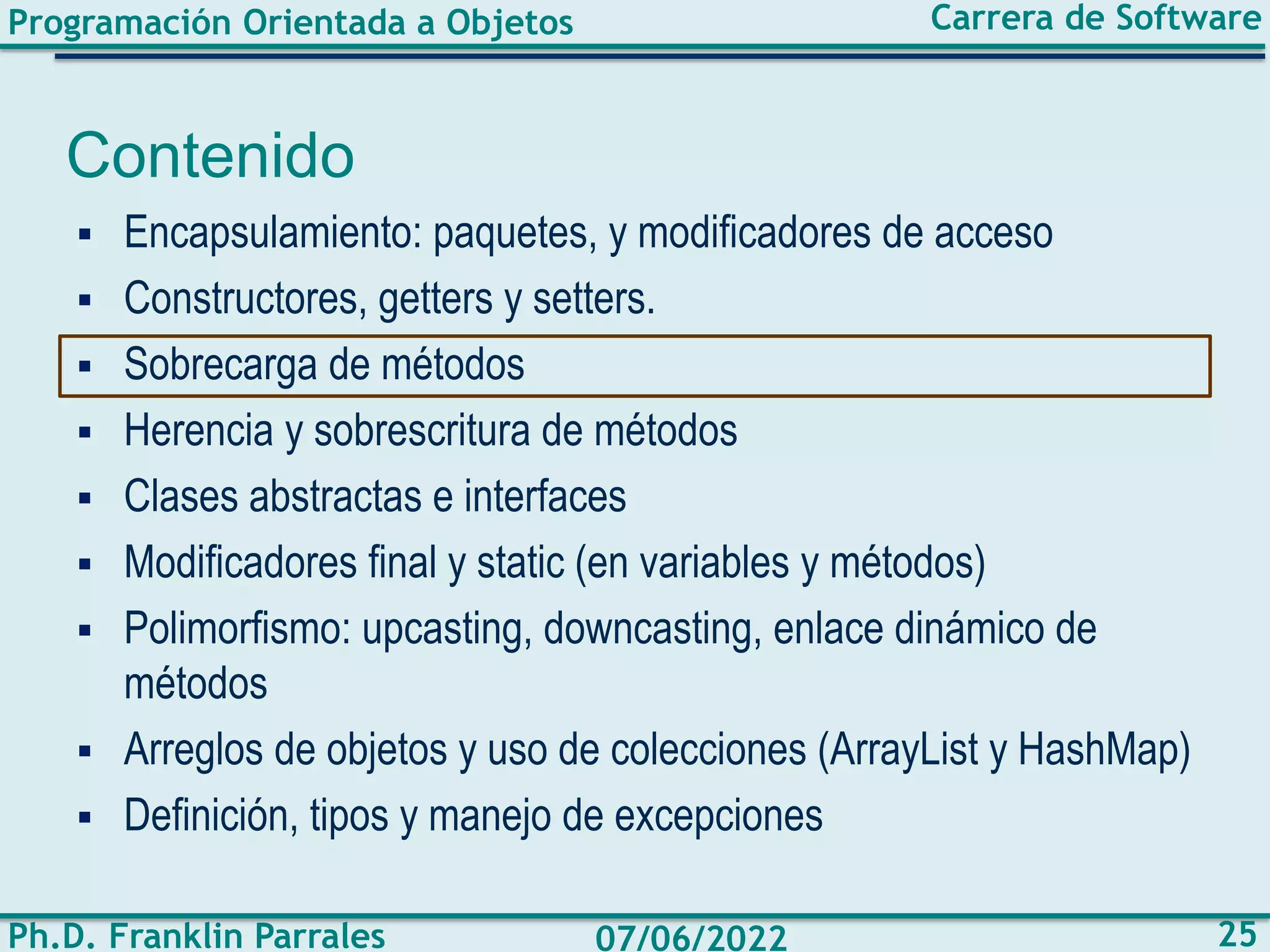 Programación Orientada a Objetos
Ph.D. Franklin Parrales
Carrera de Software
25
07/06/2022
Contenido
▪ Encapsulamiento: paquetes, y modificadores de acceso
▪ Constructores, getters y setters.
▪ Sobrecarga de métodos
▪ Herencia y sobrescritura de métodos
▪ Clases abstractas e interfaces
▪ Modificadores final y static (en variables y métodos)
▪ Polimorfismo: upcasting, downcasting, enlace dinámico de
métodos
▪ Arreglos de objetos y uso de colecciones (ArrayList y HashMap)
▪ Definición, tipos y manejo de excepciones
 