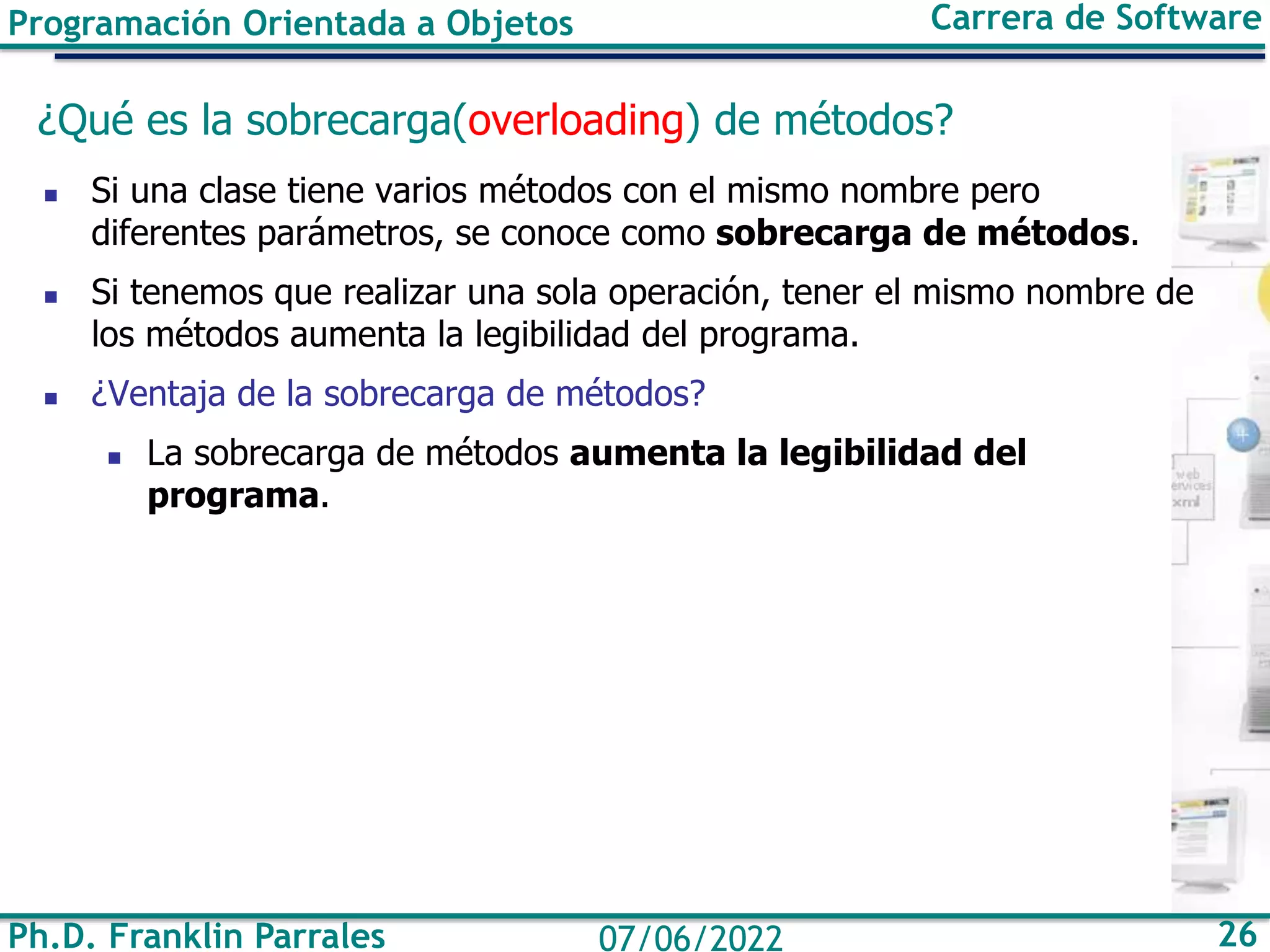 Programación Orientada a Objetos Carrera de Software
Ph.D. Franklin Parrales 26
07/06/2022
¿Qué es la sobrecarga(overloading) de métodos?
◼ Si una clase tiene varios métodos con el mismo nombre pero
diferentes parámetros, se conoce como sobrecarga de métodos.
◼ Si tenemos que realizar una sola operación, tener el mismo nombre de
los métodos aumenta la legibilidad del programa.
◼ ¿Ventaja de la sobrecarga de métodos?
◼ La sobrecarga de métodos aumenta la legibilidad del
programa.
 