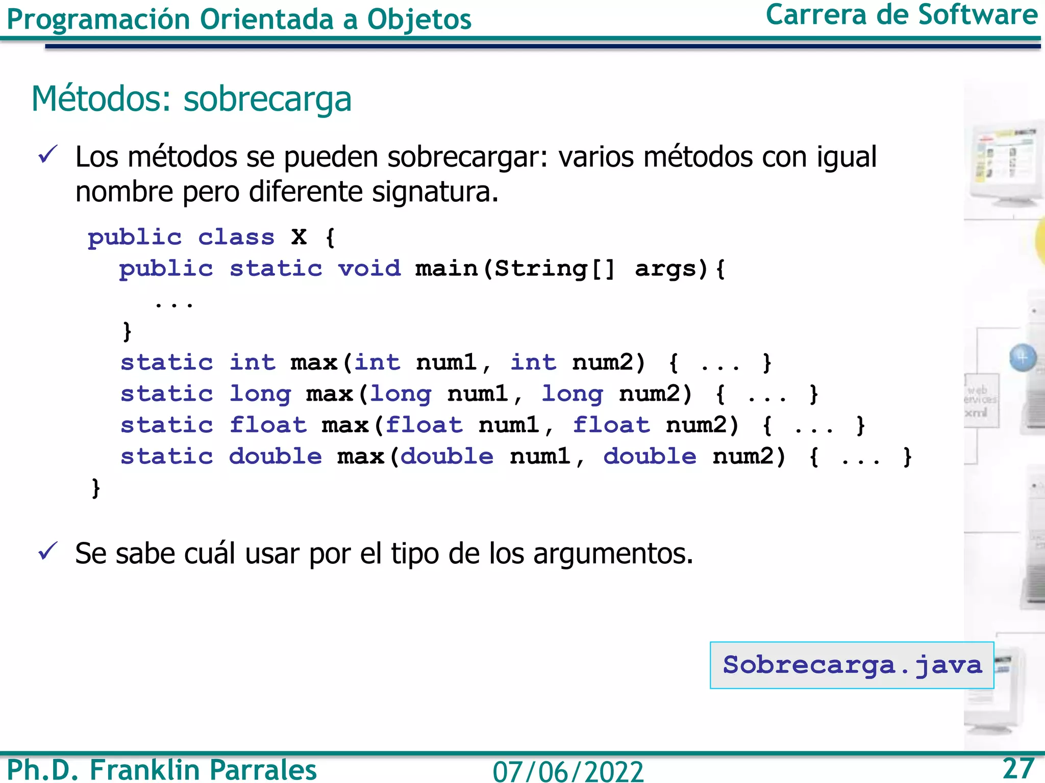 Programación Orientada a Objetos Carrera de Software
Ph.D. Franklin Parrales 27
07/06/2022
Métodos: sobrecarga
✓ Los métodos se pueden sobrecargar: varios métodos con igual
nombre pero diferente signatura.
public class X {
public static void main(String[] args){
...
}
static int max(int num1, int num2) { ... }
static long max(long num1, long num2) { ... }
static float max(float num1, float num2) { ... }
static double max(double num1, double num2) { ... }
}
✓ Se sabe cuál usar por el tipo de los argumentos.
Sobrecarga.java
 