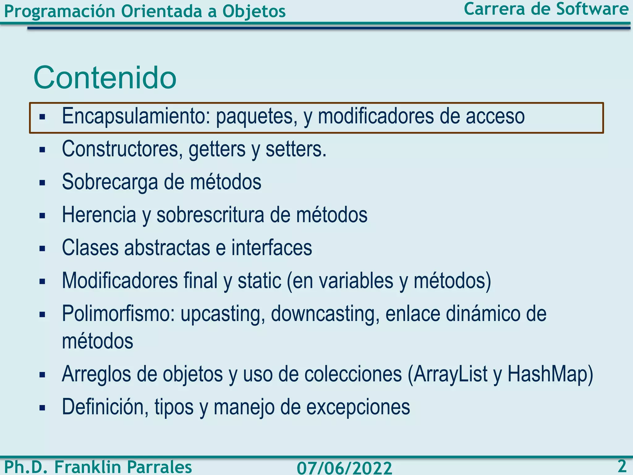 Programación Orientada a Objetos
Ph.D. Franklin Parrales
Carrera de Software
2
07/06/2022
Contenido
▪ Encapsulamiento: paquetes, y modificadores de acceso
▪ Constructores, getters y setters.
▪ Sobrecarga de métodos
▪ Herencia y sobrescritura de métodos
▪ Clases abstractas e interfaces
▪ Modificadores final y static (en variables y métodos)
▪ Polimorfismo: upcasting, downcasting, enlace dinámico de
métodos
▪ Arreglos de objetos y uso de colecciones (ArrayList y HashMap)
▪ Definición, tipos y manejo de excepciones
 