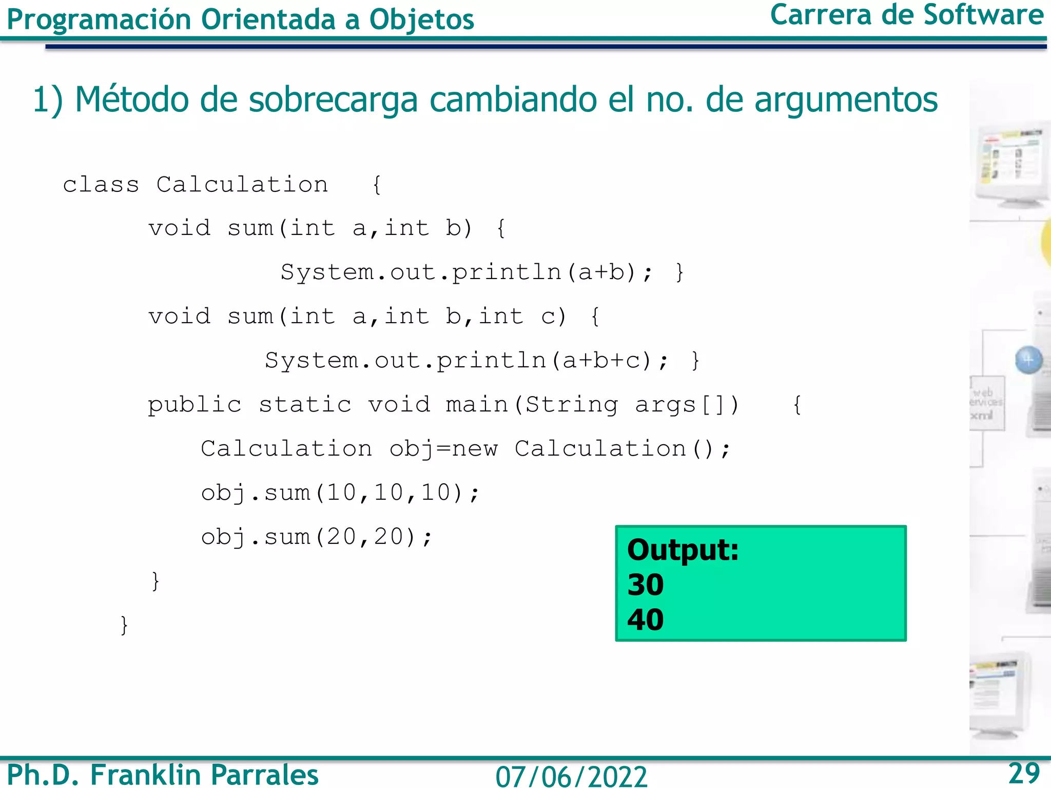 Programación Orientada a Objetos Carrera de Software
Ph.D. Franklin Parrales 29
07/06/2022
1) Método de sobrecarga cambiando el no. de argumentos
class Calculation {
void sum(int a,int b) {
System.out.println(a+b); }
void sum(int a,int b,int c) {
System.out.println(a+b+c); }
public static void main(String args[]) {
Calculation obj=new Calculation();
obj.sum(10,10,10);
obj.sum(20,20);
}
}
Output:
30
40
 