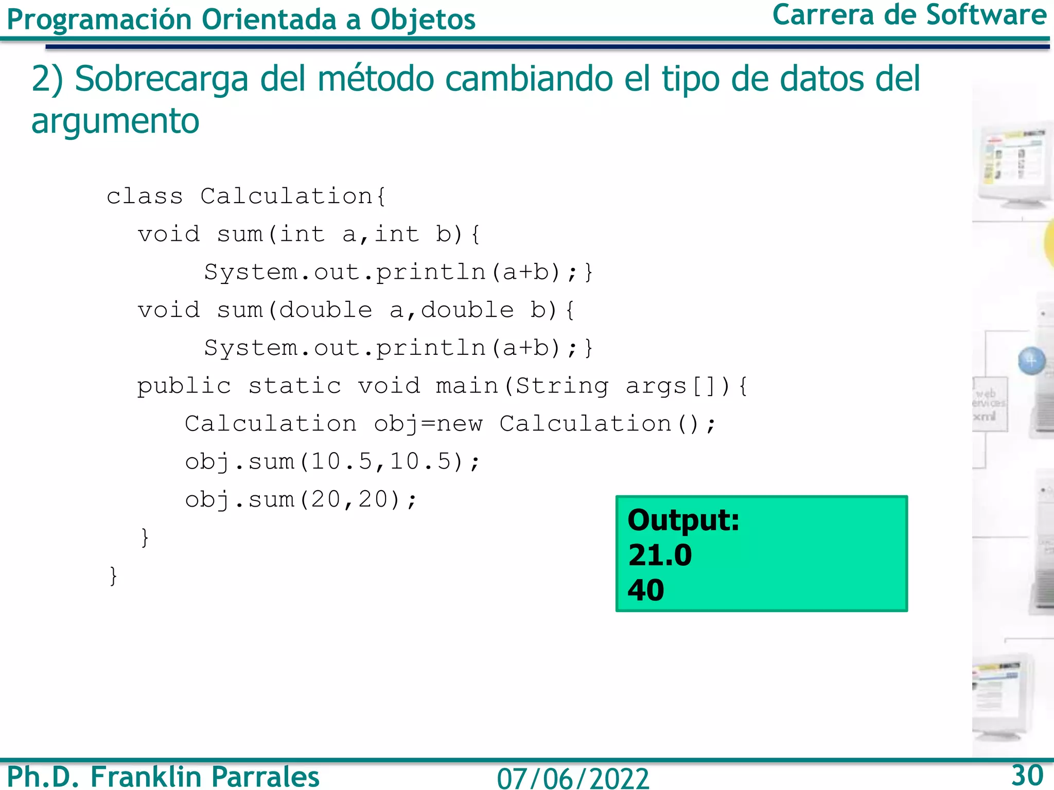 Programación Orientada a Objetos Carrera de Software
Ph.D. Franklin Parrales 30
07/06/2022
2) Sobrecarga del método cambiando el tipo de datos del
argumento
class Calculation{
void sum(int a,int b){
System.out.println(a+b);}
void sum(double a,double b){
System.out.println(a+b);}
public static void main(String args[]){
Calculation obj=new Calculation();
obj.sum(10.5,10.5);
obj.sum(20,20);
}
}
Output:
21.0
40
 