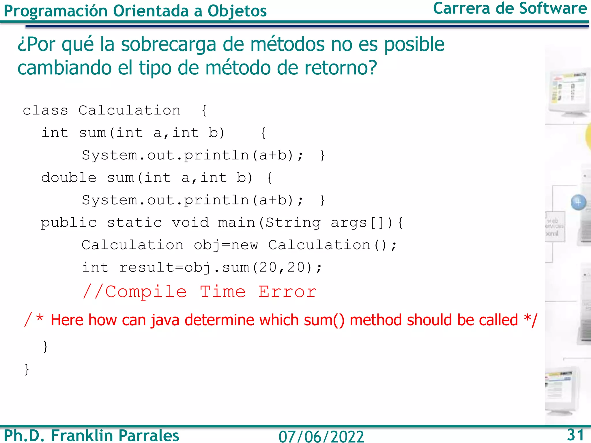 Programación Orientada a Objetos Carrera de Software
Ph.D. Franklin Parrales 31
07/06/2022
¿Por qué la sobrecarga de métodos no es posible
cambiando el tipo de método de retorno?
class Calculation {
int sum(int a,int b) {
System.out.println(a+b); }
double sum(int a,int b) {
System.out.println(a+b); }
public static void main(String args[]){
Calculation obj=new Calculation();
int result=obj.sum(20,20);
//Compile Time Error
/* Here how can java determine which sum() method should be called */
}
}
 