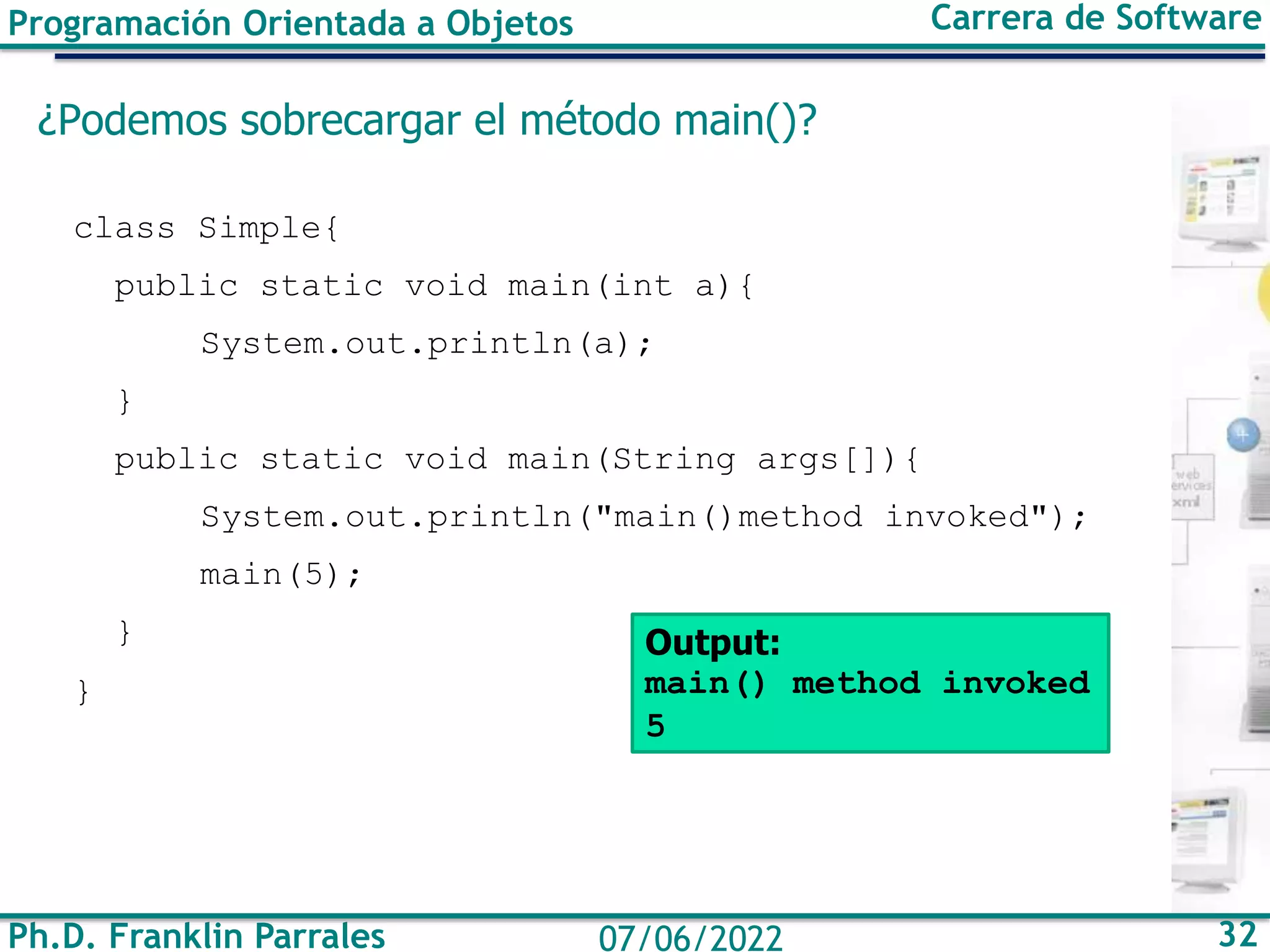 Programación Orientada a Objetos Carrera de Software
Ph.D. Franklin Parrales 32
07/06/2022
¿Podemos sobrecargar el método main()?
class Simple{
public static void main(int a){
System.out.println(a);
}
public static void main(String args[]){
System.out.println("main()method invoked");
main(5);
}
}
Output:
main() method invoked
5
 