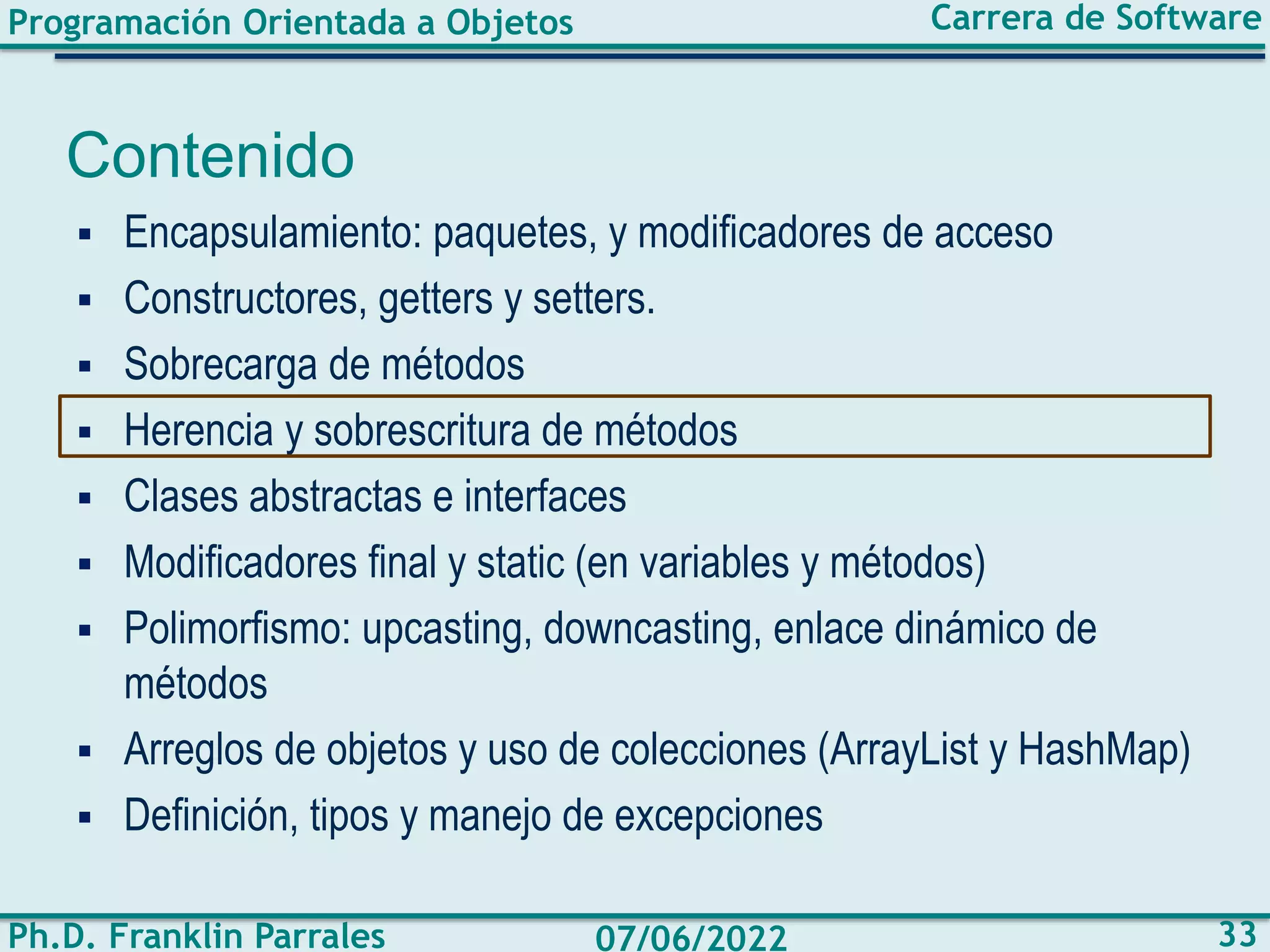 Programación Orientada a Objetos
Ph.D. Franklin Parrales
Carrera de Software
33
07/06/2022
Contenido
▪ Encapsulamiento: paquetes, y modificadores de acceso
▪ Constructores, getters y setters.
▪ Sobrecarga de métodos
▪ Herencia y sobrescritura de métodos
▪ Clases abstractas e interfaces
▪ Modificadores final y static (en variables y métodos)
▪ Polimorfismo: upcasting, downcasting, enlace dinámico de
métodos
▪ Arreglos de objetos y uso de colecciones (ArrayList y HashMap)
▪ Definición, tipos y manejo de excepciones
 