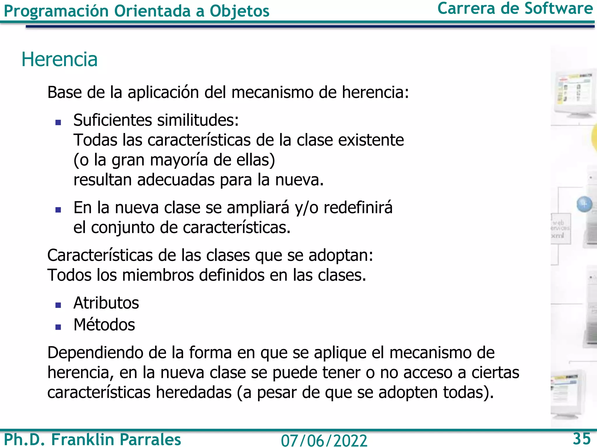 Ph.D. Franklin Parrales 35
07/06/2022
Programación Orientada a Objetos Carrera de Software
Herencia
Base de la aplicación del mecanismo de herencia:
◼ Suficientes similitudes:
Todas las características de la clase existente
(o la gran mayoría de ellas)
resultan adecuadas para la nueva.
◼ En la nueva clase se ampliará y/o redefinirá
el conjunto de características.
Características de las clases que se adoptan:
Todos los miembros definidos en las clases.
◼ Atributos
◼ Métodos
Dependiendo de la forma en que se aplique el mecanismo de
herencia, en la nueva clase se puede tener o no acceso a ciertas
características heredadas (a pesar de que se adopten todas).
 