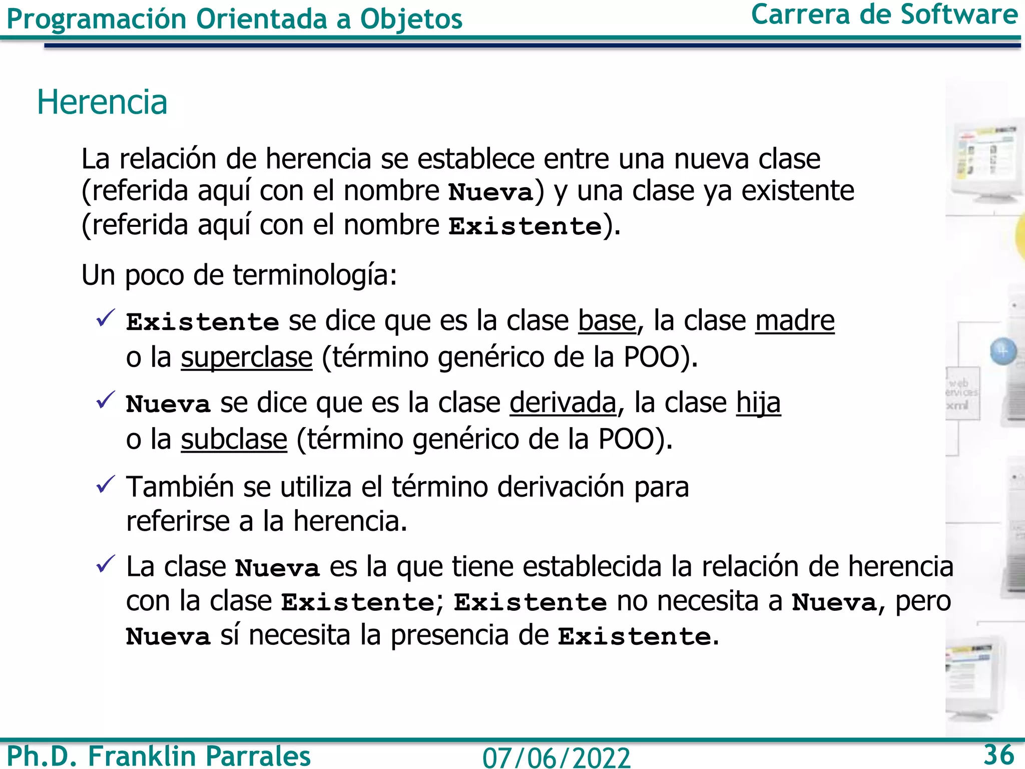 Ph.D. Franklin Parrales 36
07/06/2022
Programación Orientada a Objetos Carrera de Software
Herencia
La relación de herencia se establece entre una nueva clase
(referida aquí con el nombre Nueva) y una clase ya existente
(referida aquí con el nombre Existente).
Un poco de terminología:
✓ Existente se dice que es la clase base, la clase madre
o la superclase (término genérico de la POO).
✓ Nueva se dice que es la clase derivada, la clase hija
o la subclase (término genérico de la POO).
✓ También se utiliza el término derivación para
referirse a la herencia.
✓ La clase Nueva es la que tiene establecida la relación de herencia
con la clase Existente; Existente no necesita a Nueva, pero
Nueva sí necesita la presencia de Existente.
 