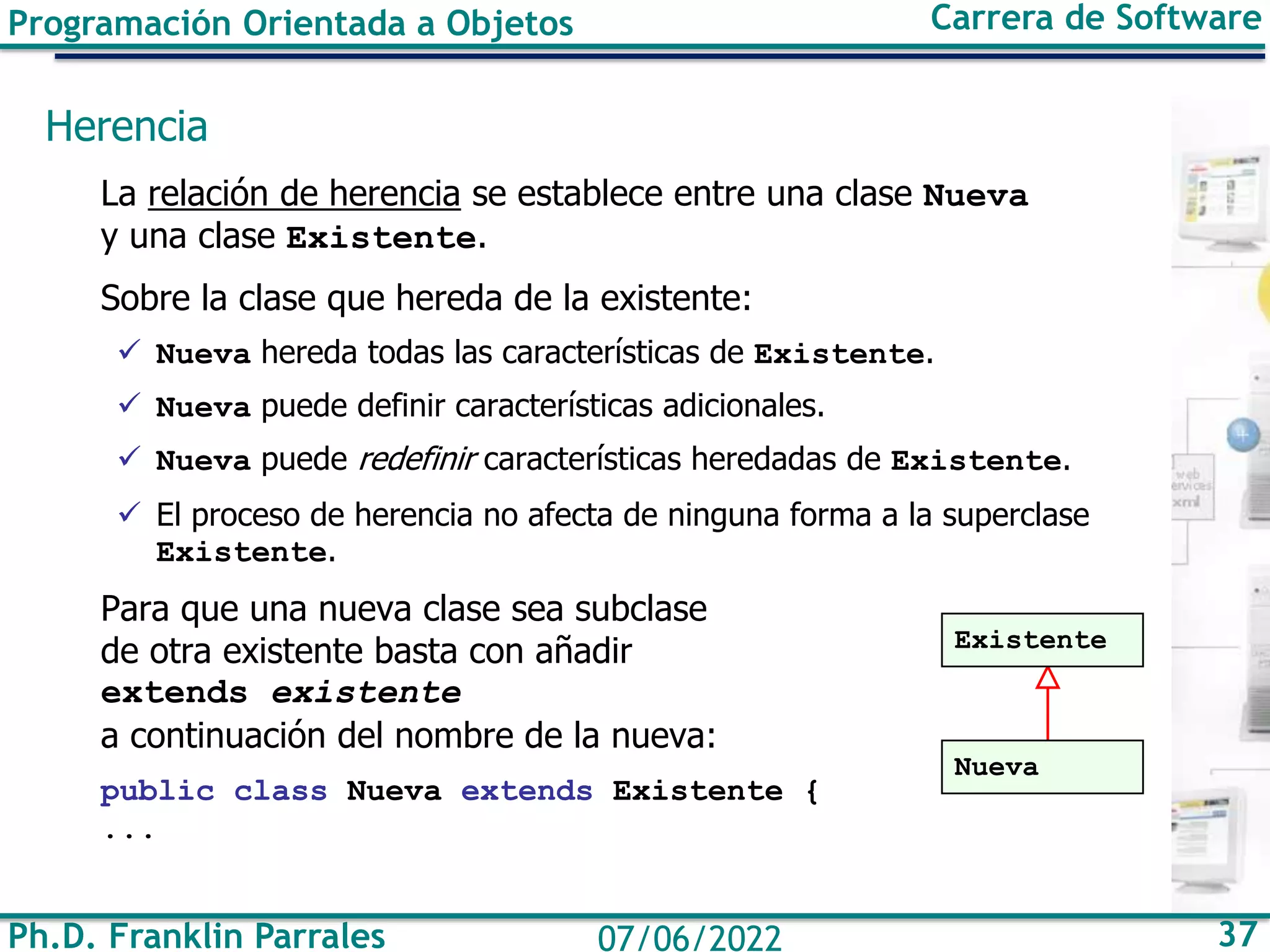 Ph.D. Franklin Parrales 37
07/06/2022
Programación Orientada a Objetos Carrera de Software
Herencia
La relación de herencia se establece entre una clase Nueva
y una clase Existente.
Sobre la clase que hereda de la existente:
✓ Nueva hereda todas las características de Existente.
✓ Nueva puede definir características adicionales.
✓ Nueva puede redefinir características heredadas de Existente.
✓ El proceso de herencia no afecta de ninguna forma a la superclase
Existente.
Para que una nueva clase sea subclase
de otra existente basta con añadir
extends existente
a continuación del nombre de la nueva:
public class Nueva extends Existente {
...
Existente
Nueva
 