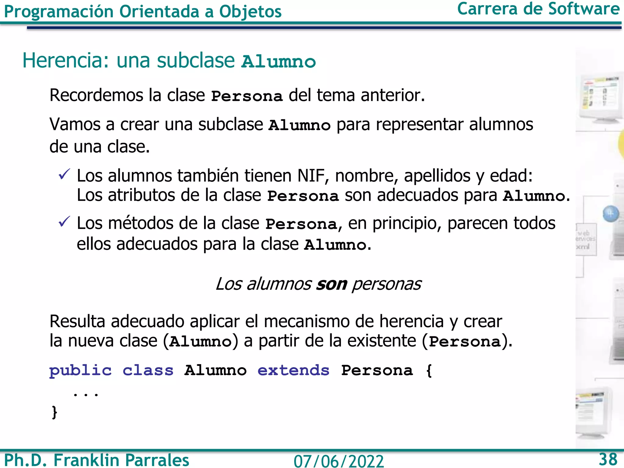 Ph.D. Franklin Parrales 38
07/06/2022
Programación Orientada a Objetos Carrera de Software
Herencia: una subclase Alumno
Recordemos la clase Persona del tema anterior.
Vamos a crear una subclase Alumno para representar alumnos
de una clase.
✓ Los alumnos también tienen NIF, nombre, apellidos y edad:
Los atributos de la clase Persona son adecuados para Alumno.
✓ Los métodos de la clase Persona, en principio, parecen todos
ellos adecuados para la clase Alumno.
Los alumnos son personas
Resulta adecuado aplicar el mecanismo de herencia y crear
la nueva clase (Alumno) a partir de la existente (Persona).
public class Alumno extends Persona {
...
}
 