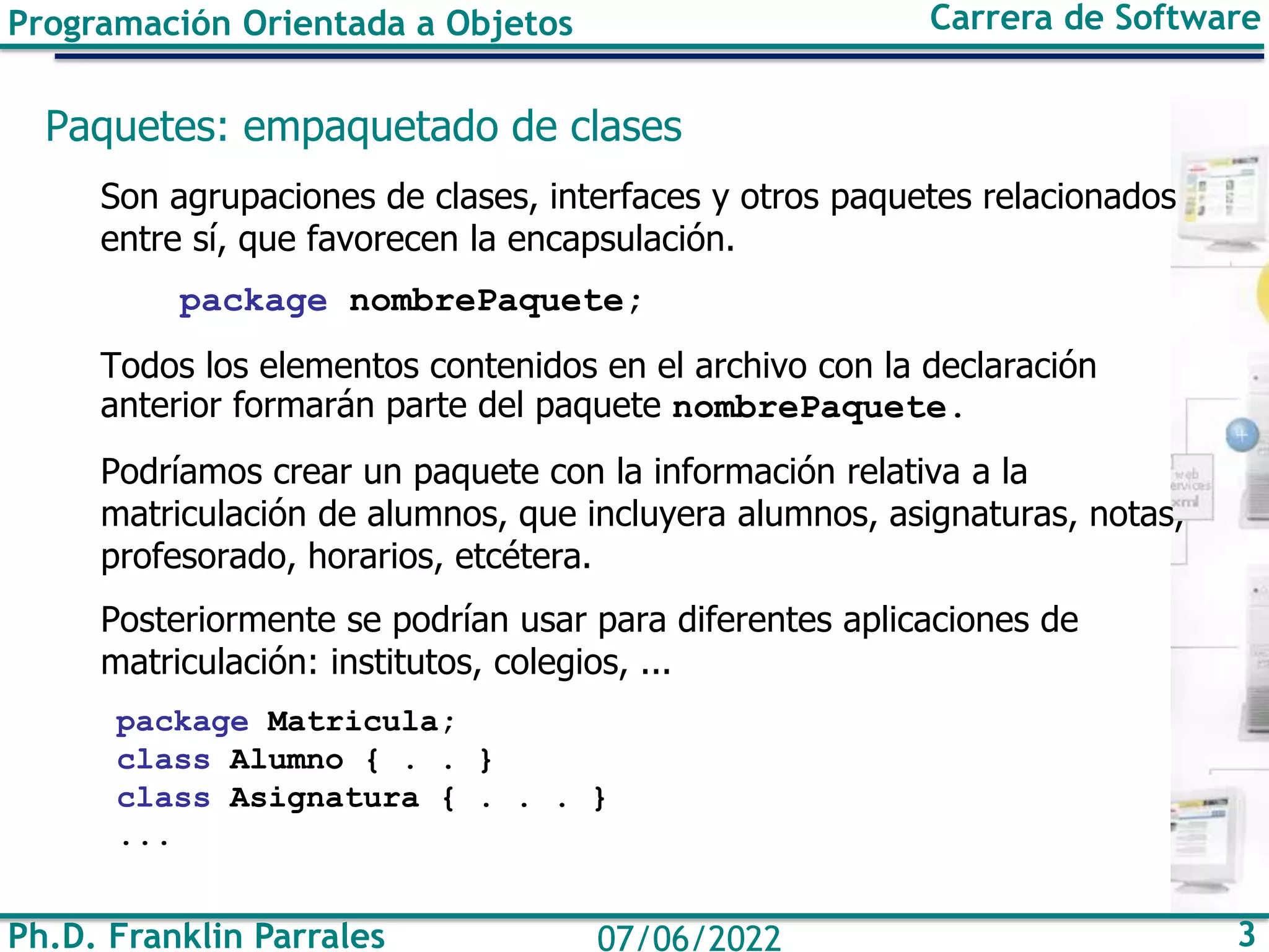 Ph.D. Franklin Parrales 3
07/06/2022
Programación Orientada a Objetos Carrera de Software
Paquetes: empaquetado de clases
Son agrupaciones de clases, interfaces y otros paquetes relacionados
entre sí, que favorecen la encapsulación.
package nombrePaquete;
Todos los elementos contenidos en el archivo con la declaración
anterior formarán parte del paquete nombrePaquete.
Podríamos crear un paquete con la información relativa a la
matriculación de alumnos, que incluyera alumnos, asignaturas, notas,
profesorado, horarios, etcétera.
Posteriormente se podrían usar para diferentes aplicaciones de
matriculación: institutos, colegios, ...
package Matricula;
class Alumno { . . }
class Asignatura { . . . }
...
 