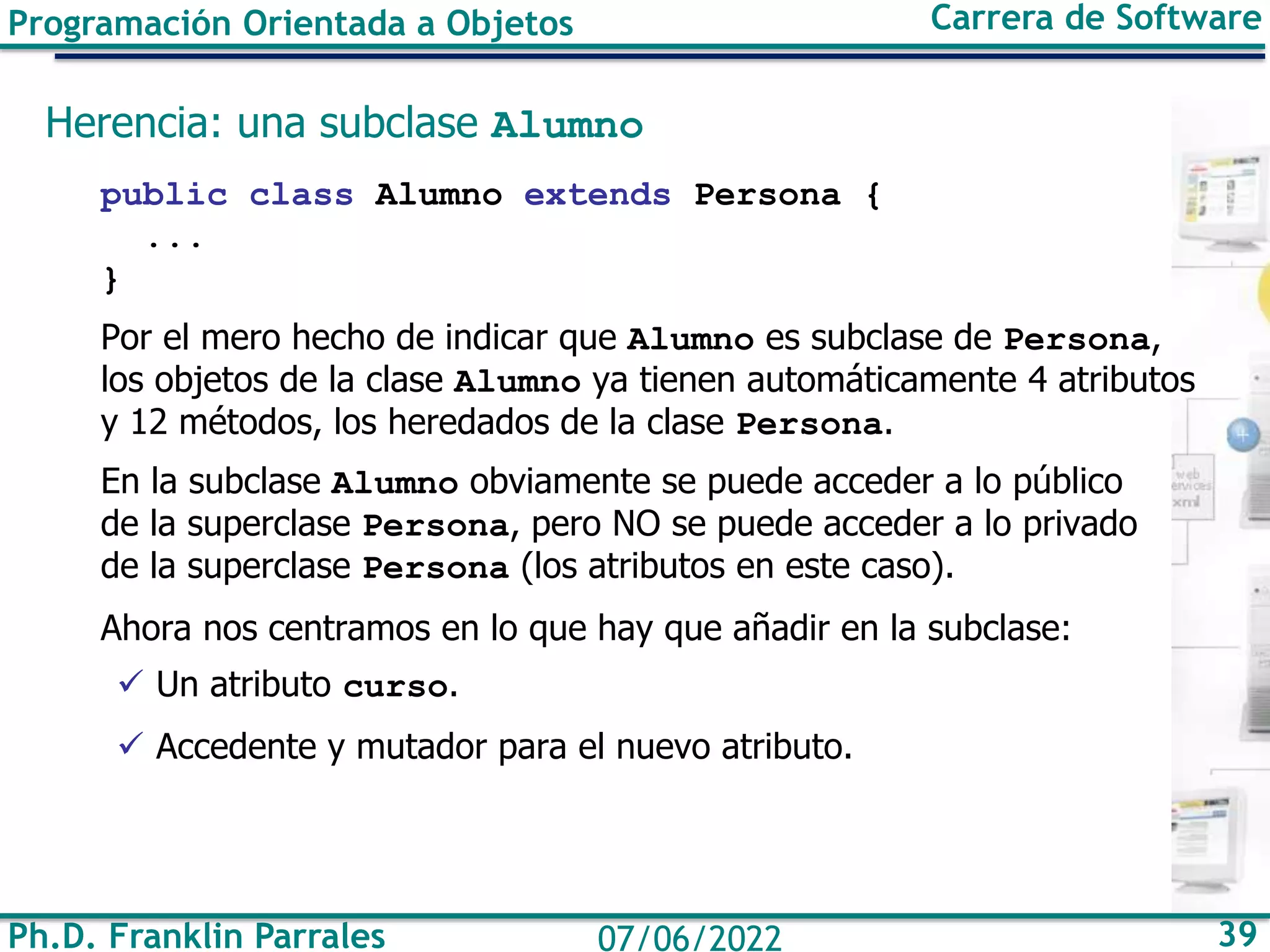 Ph.D. Franklin Parrales 39
07/06/2022
Programación Orientada a Objetos Carrera de Software
Herencia: una subclase Alumno
public class Alumno extends Persona {
...
}
Por el mero hecho de indicar que Alumno es subclase de Persona,
los objetos de la clase Alumno ya tienen automáticamente 4 atributos
y 12 métodos, los heredados de la clase Persona.
En la subclase Alumno obviamente se puede acceder a lo público
de la superclase Persona, pero NO se puede acceder a lo privado
de la superclase Persona (los atributos en este caso).
Ahora nos centramos en lo que hay que añadir en la subclase:
✓ Un atributo curso.
✓ Accedente y mutador para el nuevo atributo.
 
