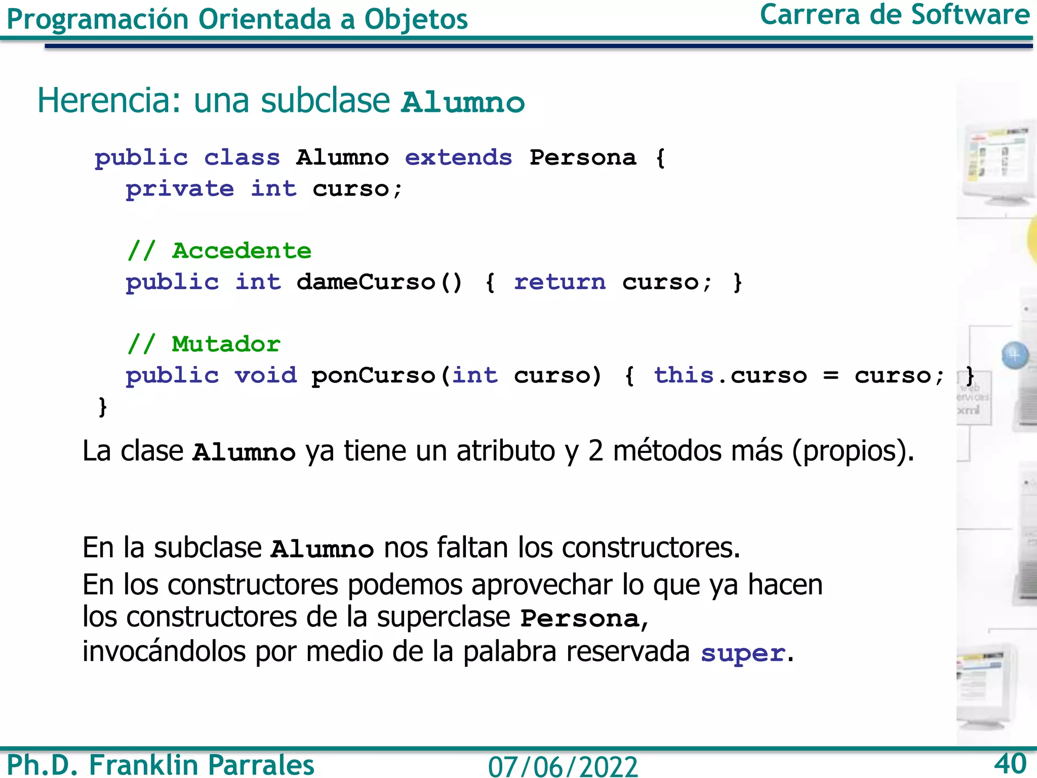 Ph.D. Franklin Parrales 40
07/06/2022
Programación Orientada a Objetos Carrera de Software
Herencia: una subclase Alumno
public class Alumno extends Persona {
private int curso;
// Accedente
public int dameCurso() { return curso; }
// Mutador
public void ponCurso(int curso) { this.curso = curso; }
}
La clase Alumno ya tiene un atributo y 2 métodos más (propios).
En la subclase Alumno nos faltan los constructores.
En los constructores podemos aprovechar lo que ya hacen
los constructores de la superclase Persona,
invocándolos por medio de la palabra reservada super.
 