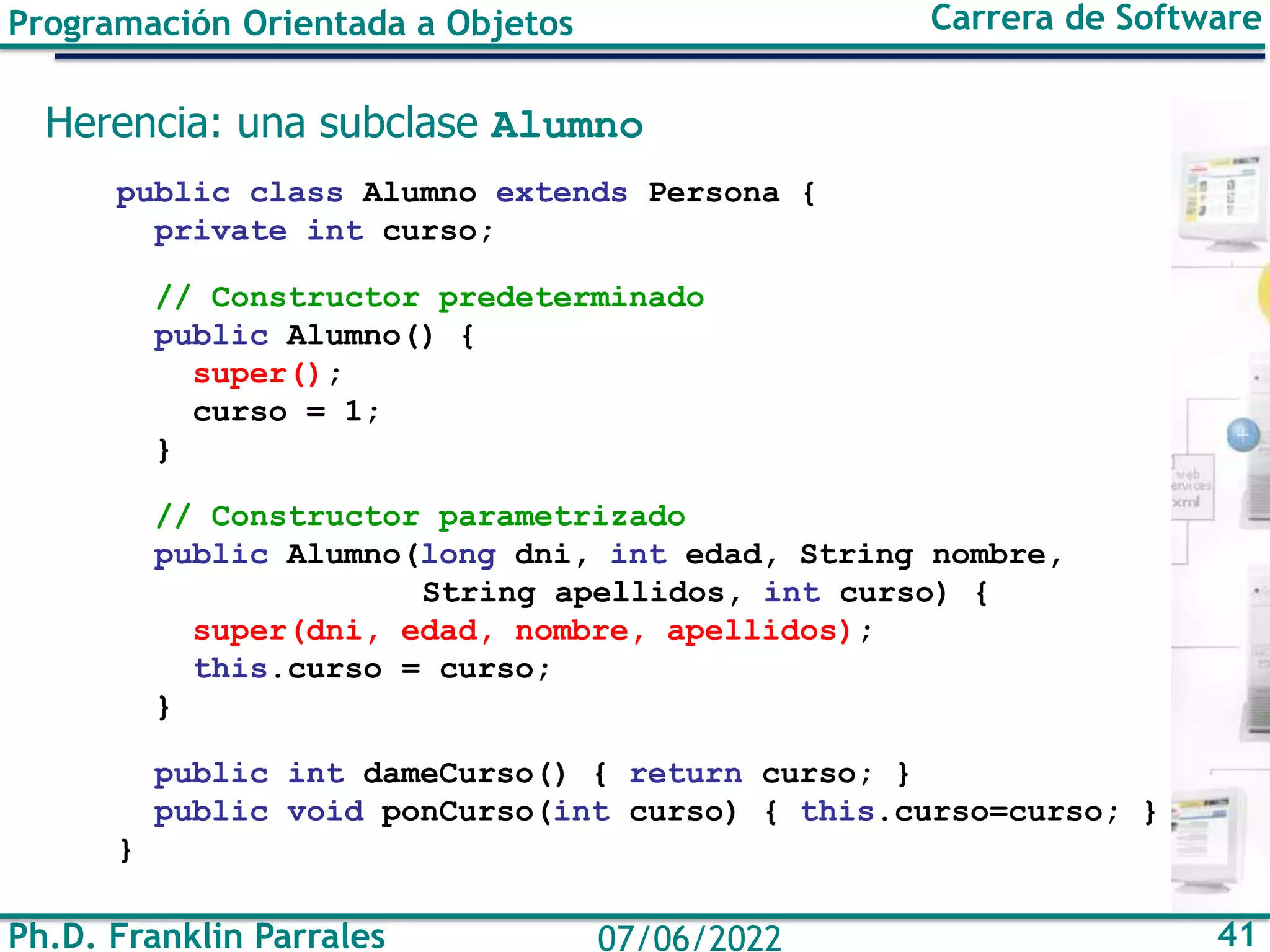 Ph.D. Franklin Parrales 41
07/06/2022
Programación Orientada a Objetos Carrera de Software
Herencia: una subclase Alumno
public class Alumno extends Persona {
private int curso;
// Constructor predeterminado
public Alumno() {
super();
curso = 1;
}
// Constructor parametrizado
public Alumno(long dni, int edad, String nombre,
String apellidos, int curso) {
super(dni, edad, nombre, apellidos);
this.curso = curso;
}
public int dameCurso() { return curso; }
public void ponCurso(int curso) { this.curso=curso; }
}
 