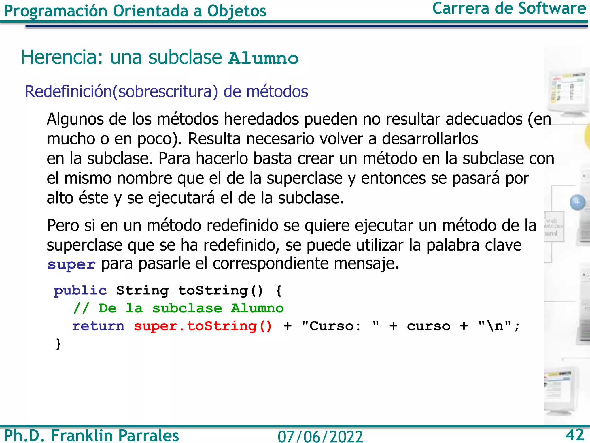 Ph.D. Franklin Parrales 42
07/06/2022
Programación Orientada a Objetos Carrera de Software
Herencia: una subclase Alumno
Redefinición(sobrescritura) de métodos
Algunos de los métodos heredados pueden no resultar adecuados (en
mucho o en poco). Resulta necesario volver a desarrollarlos
en la subclase. Para hacerlo basta crear un método en la subclase con
el mismo nombre que el de la superclase y entonces se pasará por
alto éste y se ejecutará el de la subclase.
Pero si en un método redefinido se quiere ejecutar un método de la
superclase que se ha redefinido, se puede utilizar la palabra clave
super para pasarle el correspondiente mensaje.
public String toString() {
// De la subclase Alumno
return super.toString() + "Curso: " + curso + "n";
}
 