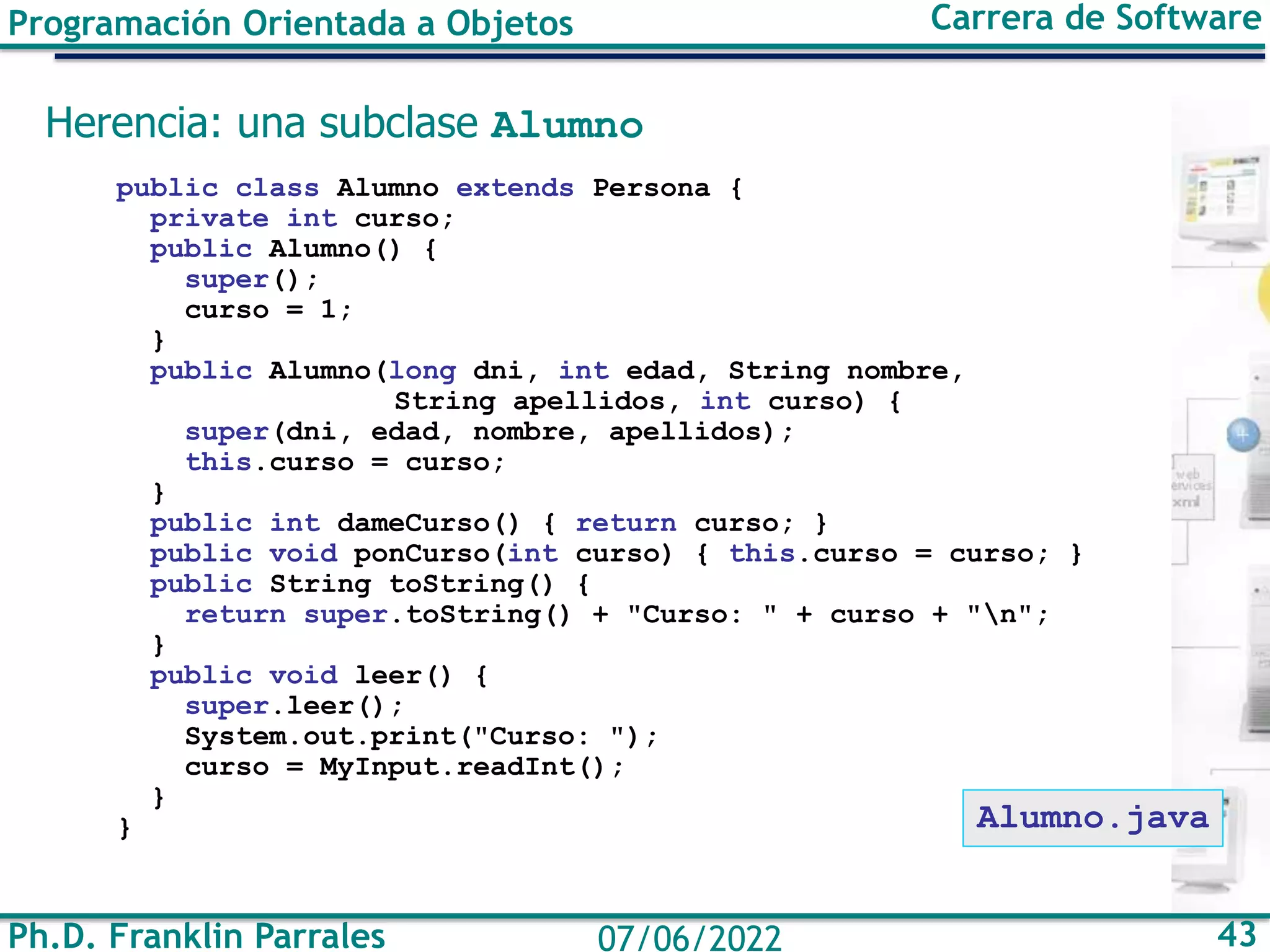 Ph.D. Franklin Parrales 43
07/06/2022
Programación Orientada a Objetos Carrera de Software
Herencia: una subclase Alumno
public class Alumno extends Persona {
private int curso;
public Alumno() {
super();
curso = 1;
}
public Alumno(long dni, int edad, String nombre,
String apellidos, int curso) {
super(dni, edad, nombre, apellidos);
this.curso = curso;
}
public int dameCurso() { return curso; }
public void ponCurso(int curso) { this.curso = curso; }
public String toString() {
return super.toString() + "Curso: " + curso + "n";
}
public void leer() {
super.leer();
System.out.print("Curso: ");
curso = MyInput.readInt();
}
} Alumno.java
 