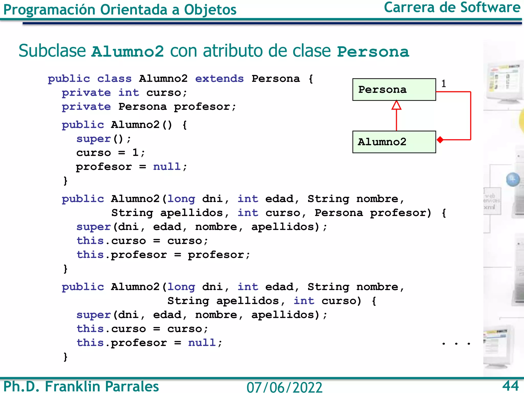 Ph.D. Franklin Parrales 44
07/06/2022
Programación Orientada a Objetos Carrera de Software
Subclase Alumno2 con atributo de clase Persona
public class Alumno2 extends Persona {
private int curso;
private Persona profesor;
public Alumno2() {
super();
curso = 1;
profesor = null;
}
public Alumno2(long dni, int edad, String nombre,
String apellidos, int curso, Persona profesor) {
super(dni, edad, nombre, apellidos);
this.curso = curso;
this.profesor = profesor;
}
public Alumno2(long dni, int edad, String nombre,
String apellidos, int curso) {
super(dni, edad, nombre, apellidos);
this.curso = curso;
this.profesor = null;
}
. . .
Persona
Alumno2
1
 