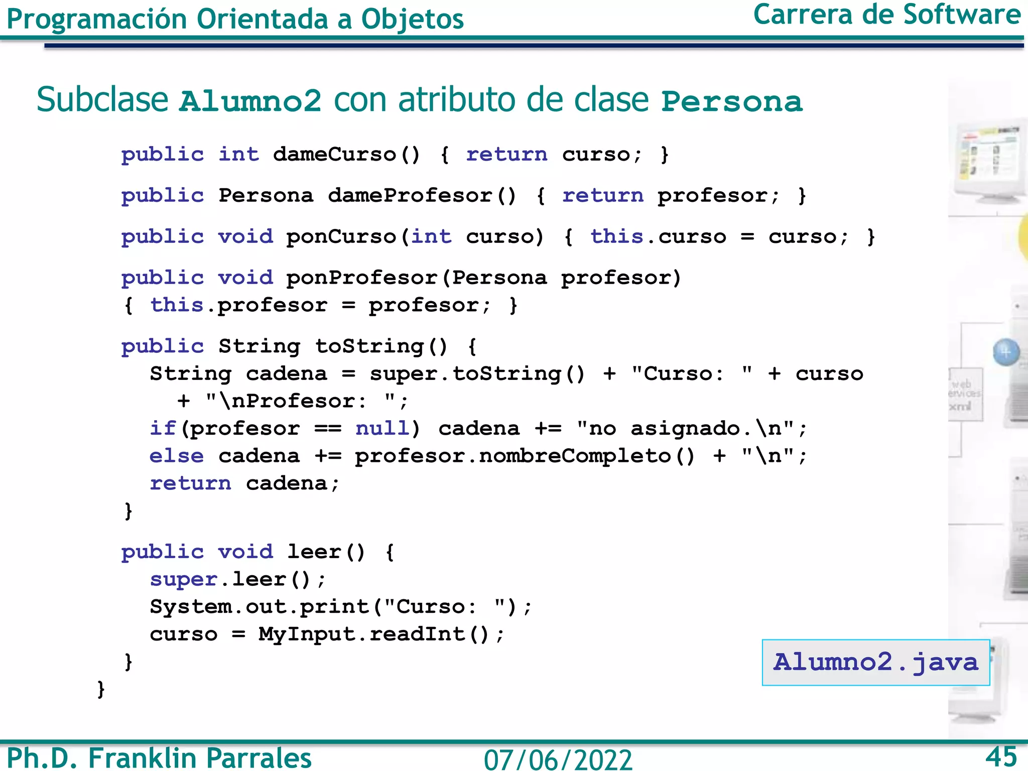 Ph.D. Franklin Parrales 45
07/06/2022
Programación Orientada a Objetos Carrera de Software
Subclase Alumno2 con atributo de clase Persona
public int dameCurso() { return curso; }
public Persona dameProfesor() { return profesor; }
public void ponCurso(int curso) { this.curso = curso; }
public void ponProfesor(Persona profesor)
{ this.profesor = profesor; }
public String toString() {
String cadena = super.toString() + "Curso: " + curso
+ "nProfesor: ";
if(profesor == null) cadena += "no asignado.n";
else cadena += profesor.nombreCompleto() + "n";
return cadena;
}
public void leer() {
super.leer();
System.out.print("Curso: ");
curso = MyInput.readInt();
}
}
Alumno2.java
 