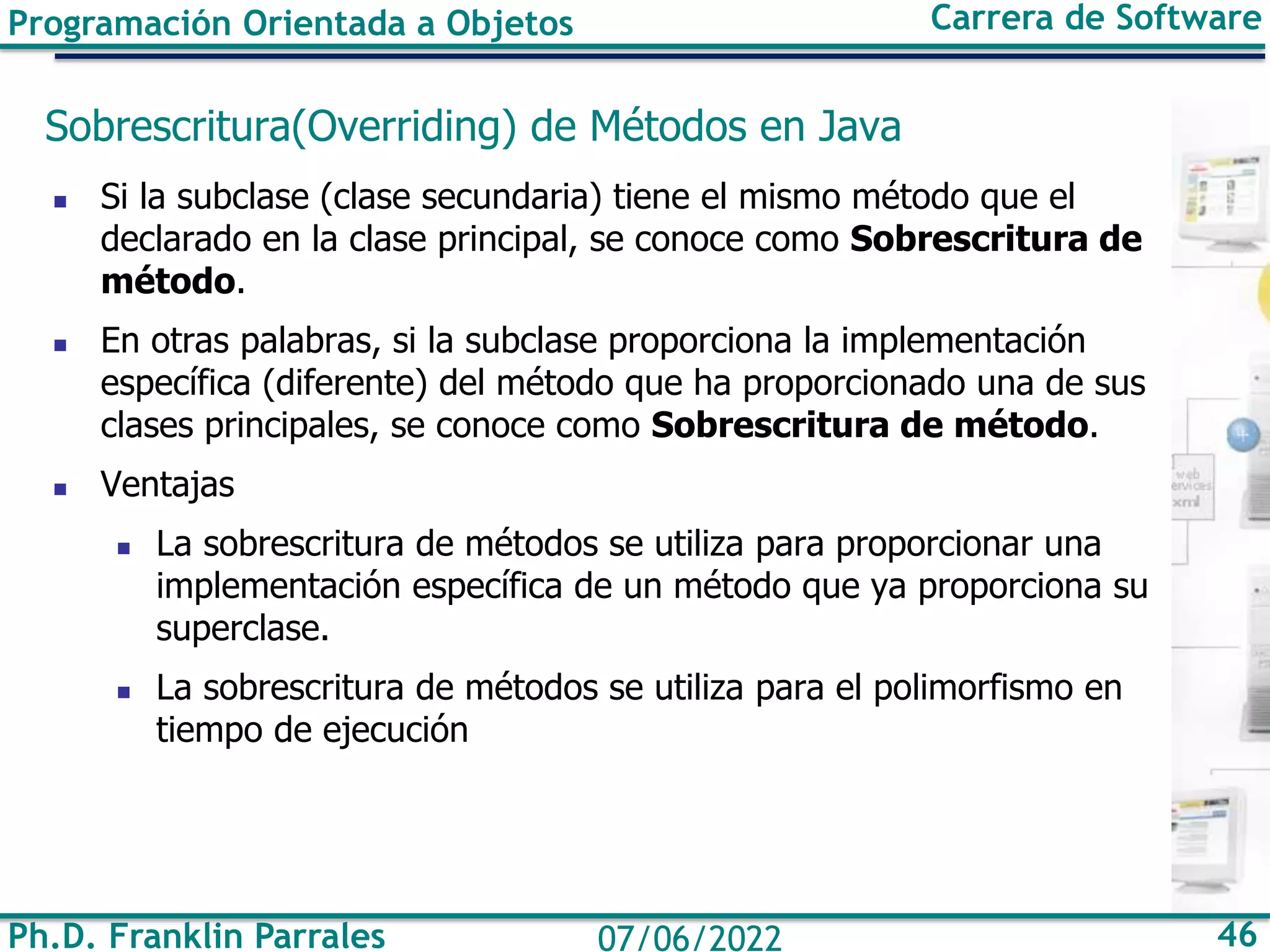 Ph.D. Franklin Parrales 46
07/06/2022
Programación Orientada a Objetos Carrera de Software
Sobrescritura(Overriding) de Métodos en Java
◼ Si la subclase (clase secundaria) tiene el mismo método que el
declarado en la clase principal, se conoce como Sobrescritura de
método.
◼ En otras palabras, si la subclase proporciona la implementación
específica (diferente) del método que ha proporcionado una de sus
clases principales, se conoce como Sobrescritura de método.
◼ Ventajas
◼ La sobrescritura de métodos se utiliza para proporcionar una
implementación específica de un método que ya proporciona su
superclase.
◼ La sobrescritura de métodos se utiliza para el polimorfismo en
tiempo de ejecución
 
