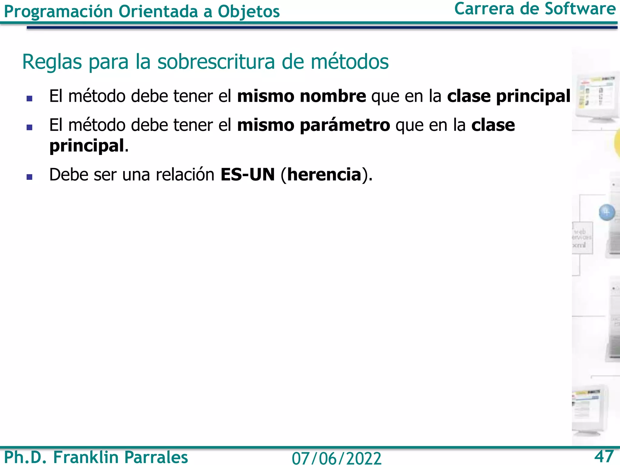 Ph.D. Franklin Parrales 47
07/06/2022
Programación Orientada a Objetos Carrera de Software
Reglas para la sobrescritura de métodos
◼ El método debe tener el mismo nombre que en la clase principal
◼ El método debe tener el mismo parámetro que en la clase
principal.
◼ Debe ser una relación ES-UN (herencia).
 