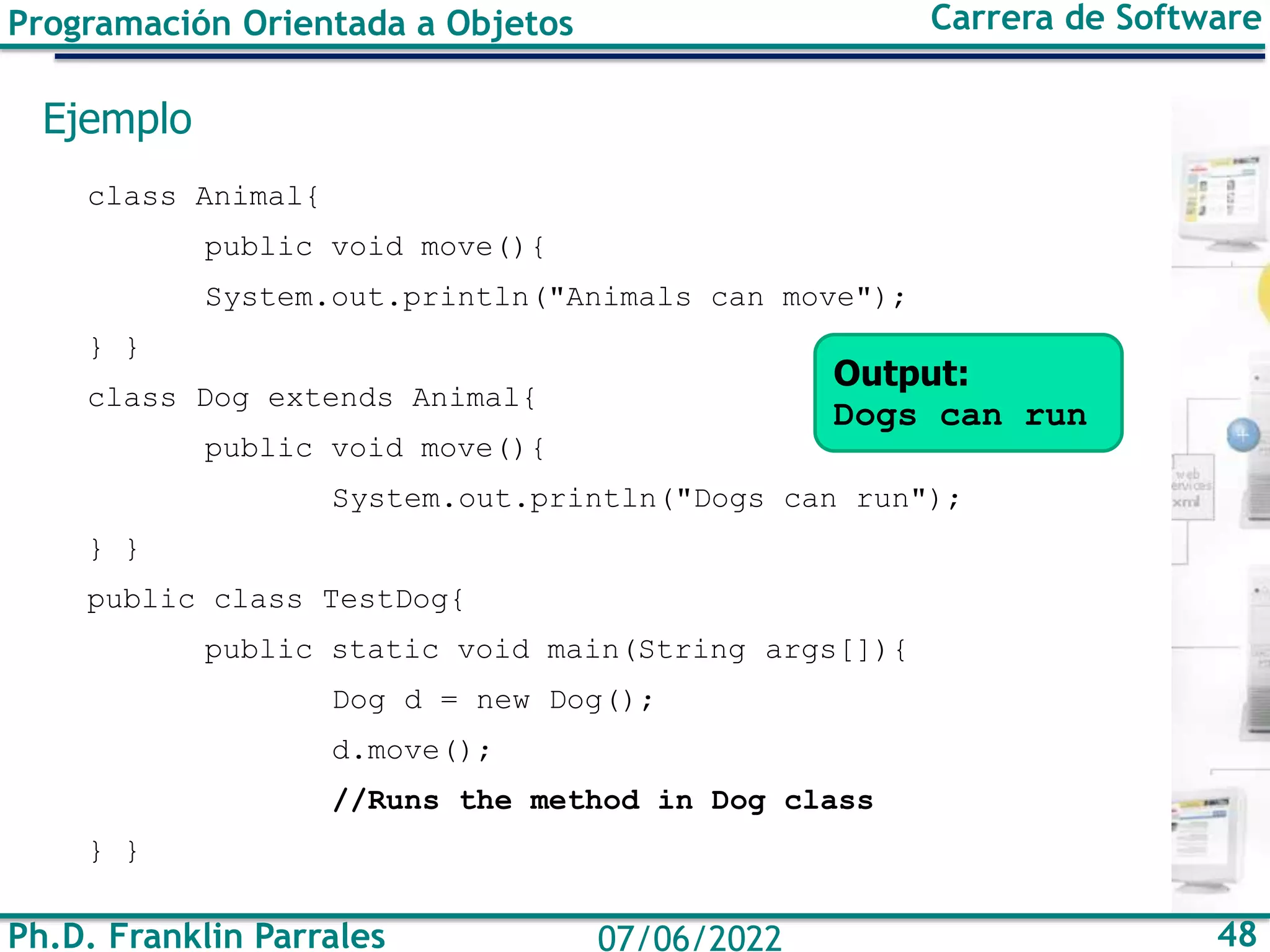 Ph.D. Franklin Parrales 48
07/06/2022
Programación Orientada a Objetos Carrera de Software
Ejemplo
class Animal{
public void move(){
System.out.println("Animals can move");
} }
class Dog extends Animal{
public void move(){
System.out.println("Dogs can run");
} }
public class TestDog{
public static void main(String args[]){
Dog d = new Dog();
d.move();
//Runs the method in Dog class
} }
Output:
Dogs can run
 