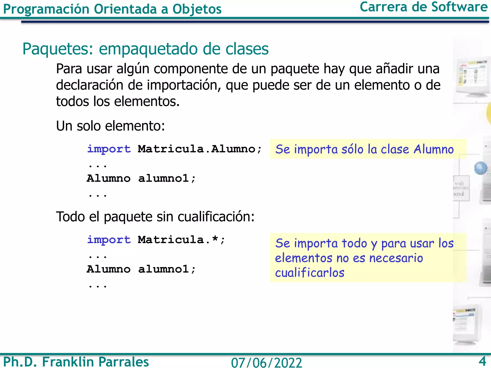 Ph.D. Franklin Parrales 4
07/06/2022
Programación Orientada a Objetos Carrera de Software
Paquetes: empaquetado de clases
Para usar algún componente de un paquete hay que añadir una
declaración de importación, que puede ser de un elemento o de
todos los elementos.
Un solo elemento:
import Matricula.Alumno;
...
Alumno alumno1;
...
Todo el paquete sin cualificación:
import Matricula.*;
...
Alumno alumno1;
...
Se importa sólo la clase Alumno
Se importa todo y para usar los
elementos no es necesario
cualificarlos
 