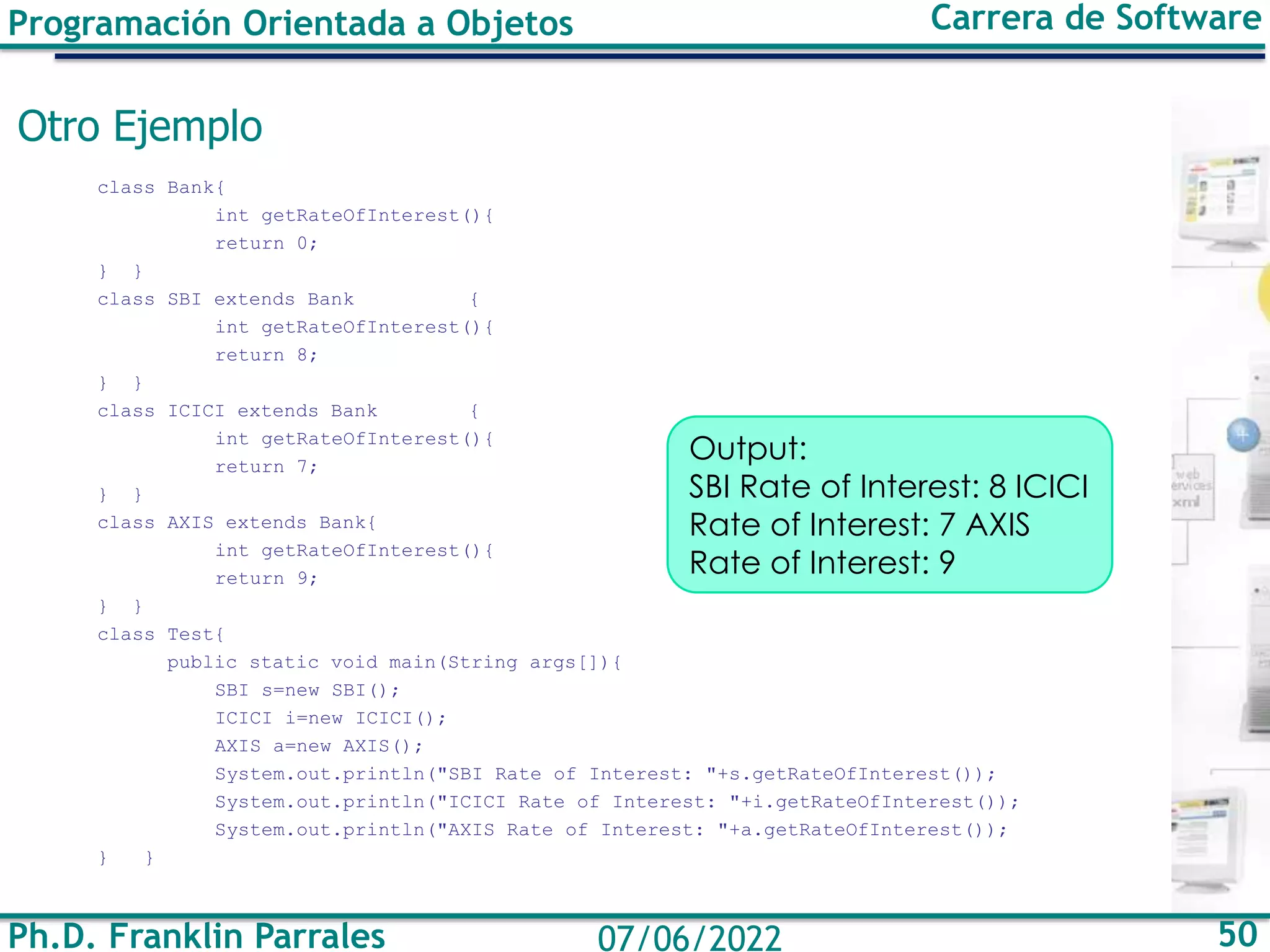Ph.D. Franklin Parrales 50
07/06/2022
Programación Orientada a Objetos Carrera de Software
Otro Ejemplo
class Bank{
int getRateOfInterest(){
return 0;
} }
class SBI extends Bank {
int getRateOfInterest(){
return 8;
} }
class ICICI extends Bank {
int getRateOfInterest(){
return 7;
} }
class AXIS extends Bank{
int getRateOfInterest(){
return 9;
} }
class Test{
public static void main(String args[]){
SBI s=new SBI();
ICICI i=new ICICI();
AXIS a=new AXIS();
System.out.println("SBI Rate of Interest: "+s.getRateOfInterest());
System.out.println("ICICI Rate of Interest: "+i.getRateOfInterest());
System.out.println("AXIS Rate of Interest: "+a.getRateOfInterest());
} }
Output:
SBI Rate of Interest: 8 ICICI
Rate of Interest: 7 AXIS
Rate of Interest: 9
 