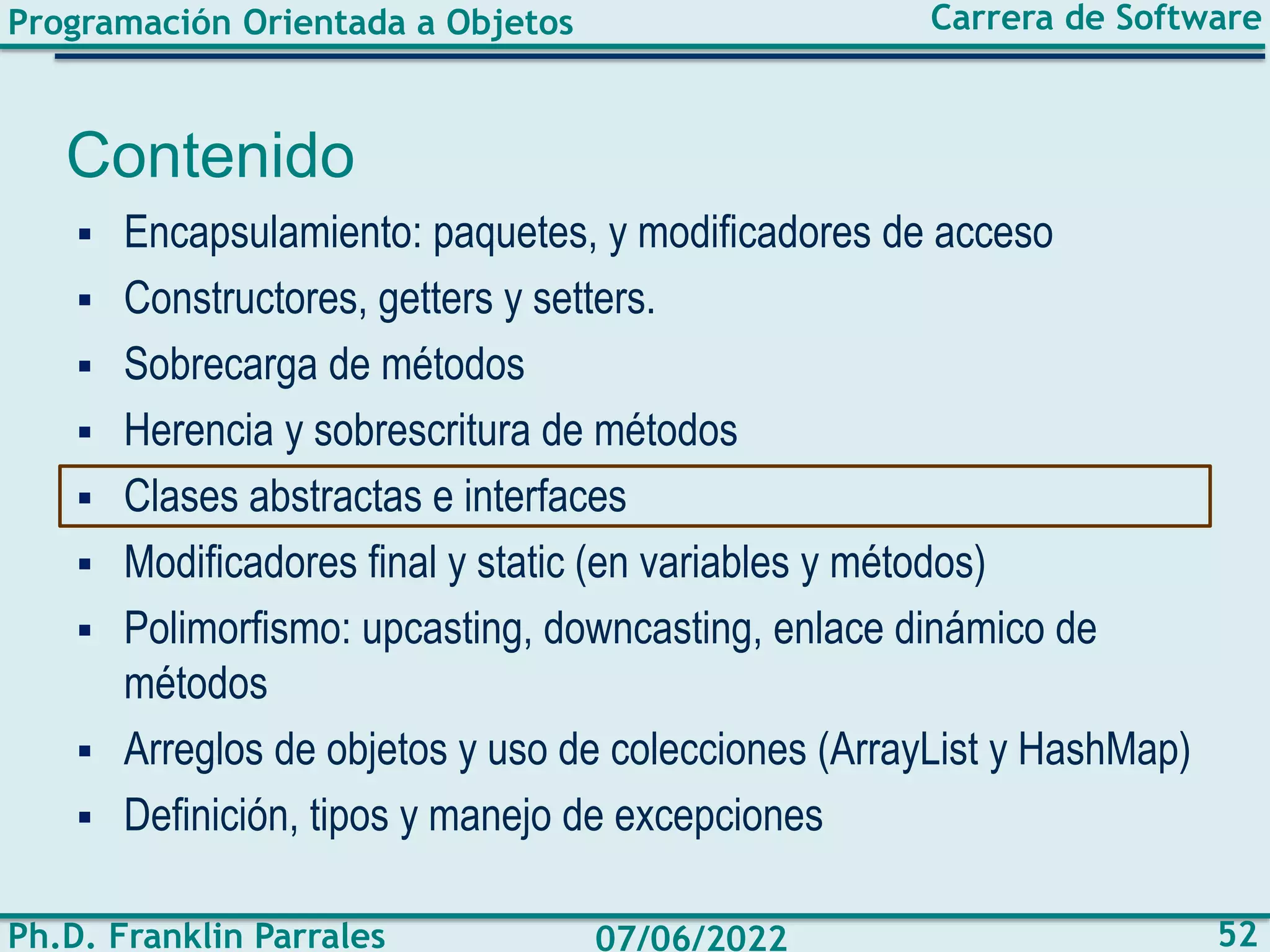 Programación Orientada a Objetos
Ph.D. Franklin Parrales
Carrera de Software
52
07/06/2022
Contenido
▪ Encapsulamiento: paquetes, y modificadores de acceso
▪ Constructores, getters y setters.
▪ Sobrecarga de métodos
▪ Herencia y sobrescritura de métodos
▪ Clases abstractas e interfaces
▪ Modificadores final y static (en variables y métodos)
▪ Polimorfismo: upcasting, downcasting, enlace dinámico de
métodos
▪ Arreglos de objetos y uso de colecciones (ArrayList y HashMap)
▪ Definición, tipos y manejo de excepciones
 