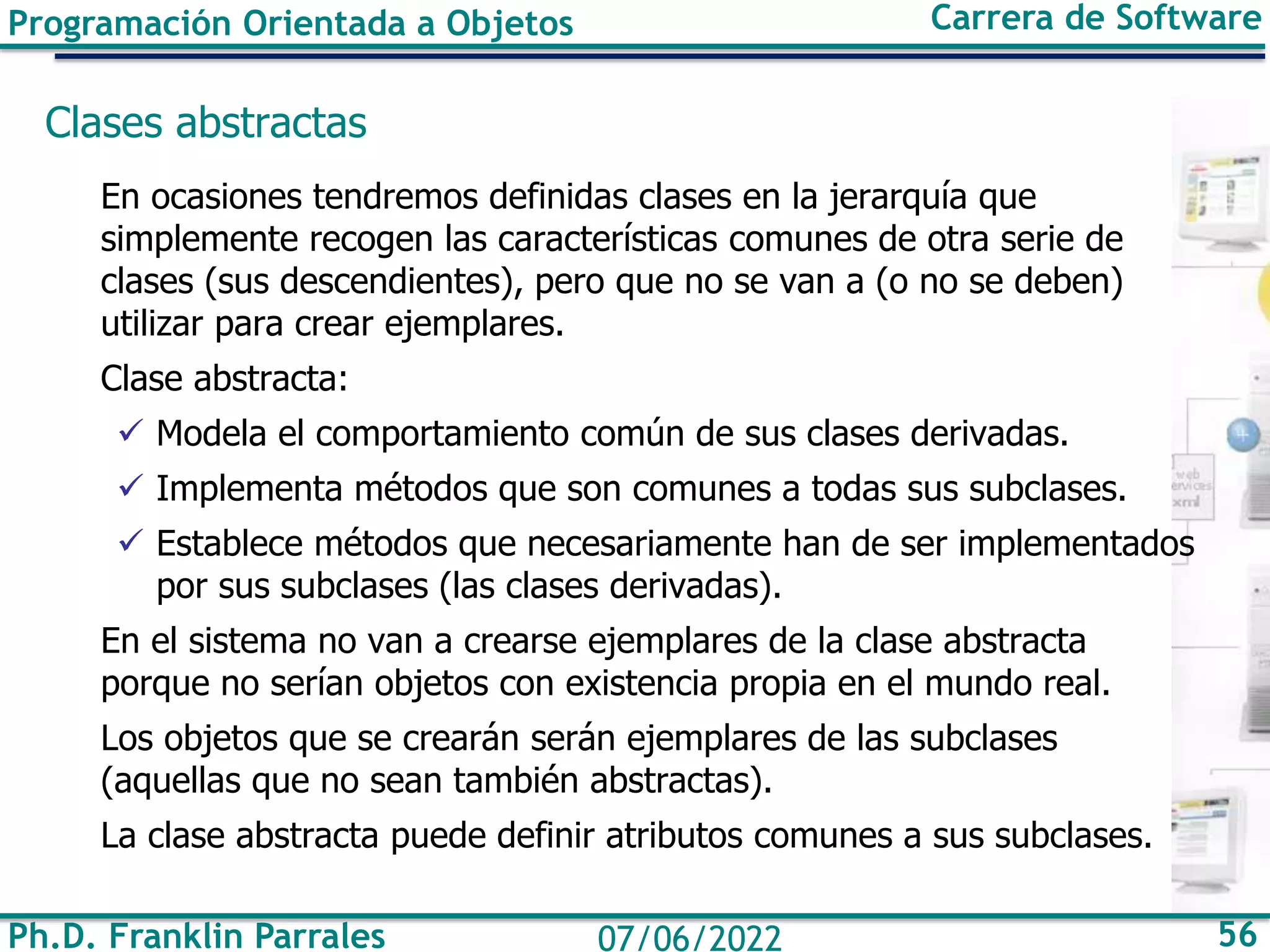Ph.D. Franklin Parrales 56
07/06/2022
Programación Orientada a Objetos Carrera de Software
Clases abstractas
En ocasiones tendremos definidas clases en la jerarquía que
simplemente recogen las características comunes de otra serie de
clases (sus descendientes), pero que no se van a (o no se deben)
utilizar para crear ejemplares.
Clase abstracta:
✓ Modela el comportamiento común de sus clases derivadas.
✓ Implementa métodos que son comunes a todas sus subclases.
✓ Establece métodos que necesariamente han de ser implementados
por sus subclases (las clases derivadas).
En el sistema no van a crearse ejemplares de la clase abstracta
porque no serían objetos con existencia propia en el mundo real.
Los objetos que se crearán serán ejemplares de las subclases
(aquellas que no sean también abstractas).
La clase abstracta puede definir atributos comunes a sus subclases.
 