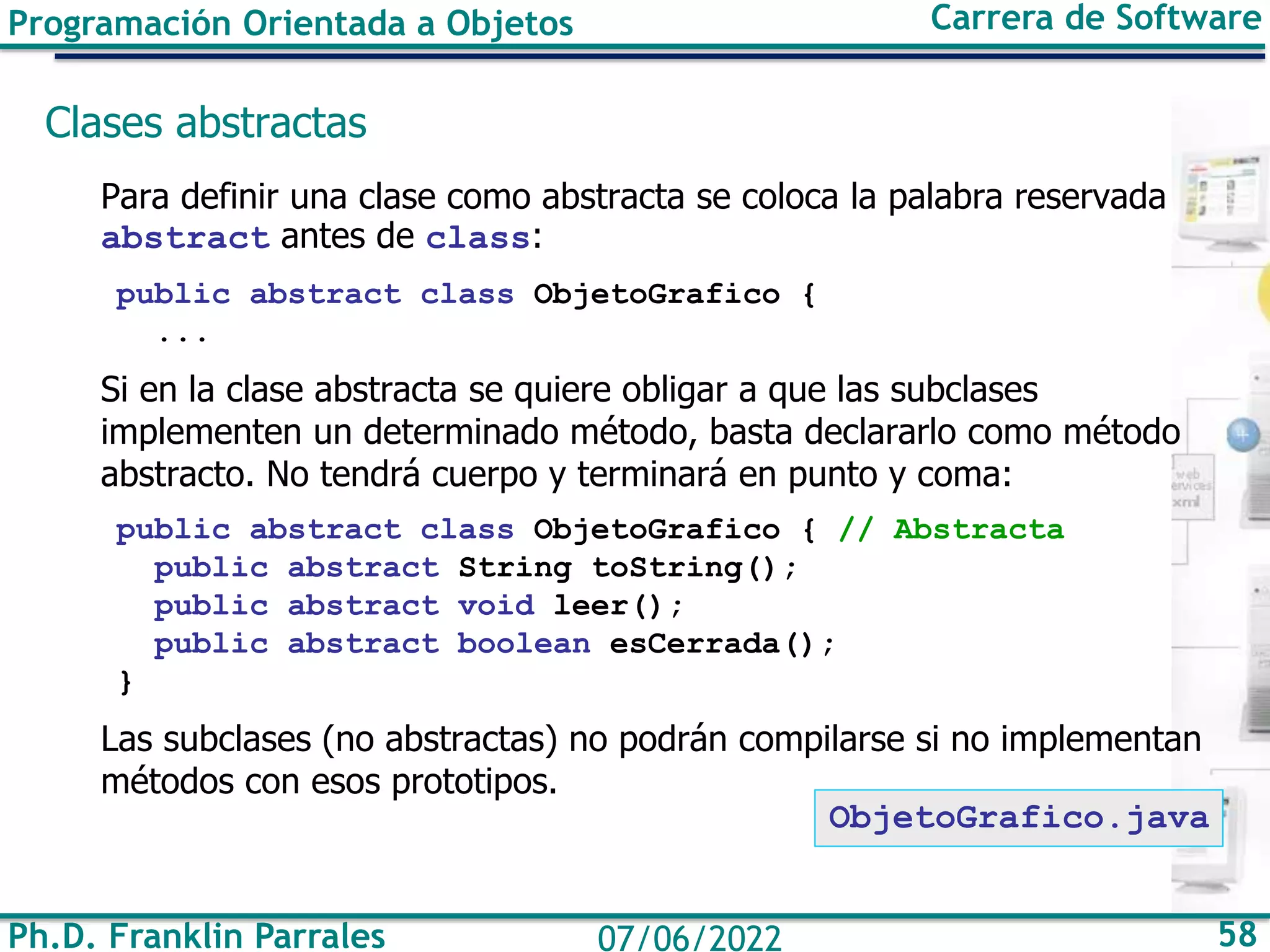 Ph.D. Franklin Parrales 58
07/06/2022
Programación Orientada a Objetos Carrera de Software
Clases abstractas
Para definir una clase como abstracta se coloca la palabra reservada
abstract antes de class:
public abstract class ObjetoGrafico {
...
Si en la clase abstracta se quiere obligar a que las subclases
implementen un determinado método, basta declararlo como método
abstracto. No tendrá cuerpo y terminará en punto y coma:
public abstract class ObjetoGrafico { // Abstracta
public abstract String toString();
public abstract void leer();
public abstract boolean esCerrada();
}
Las subclases (no abstractas) no podrán compilarse si no implementan
métodos con esos prototipos.
ObjetoGrafico.java
 