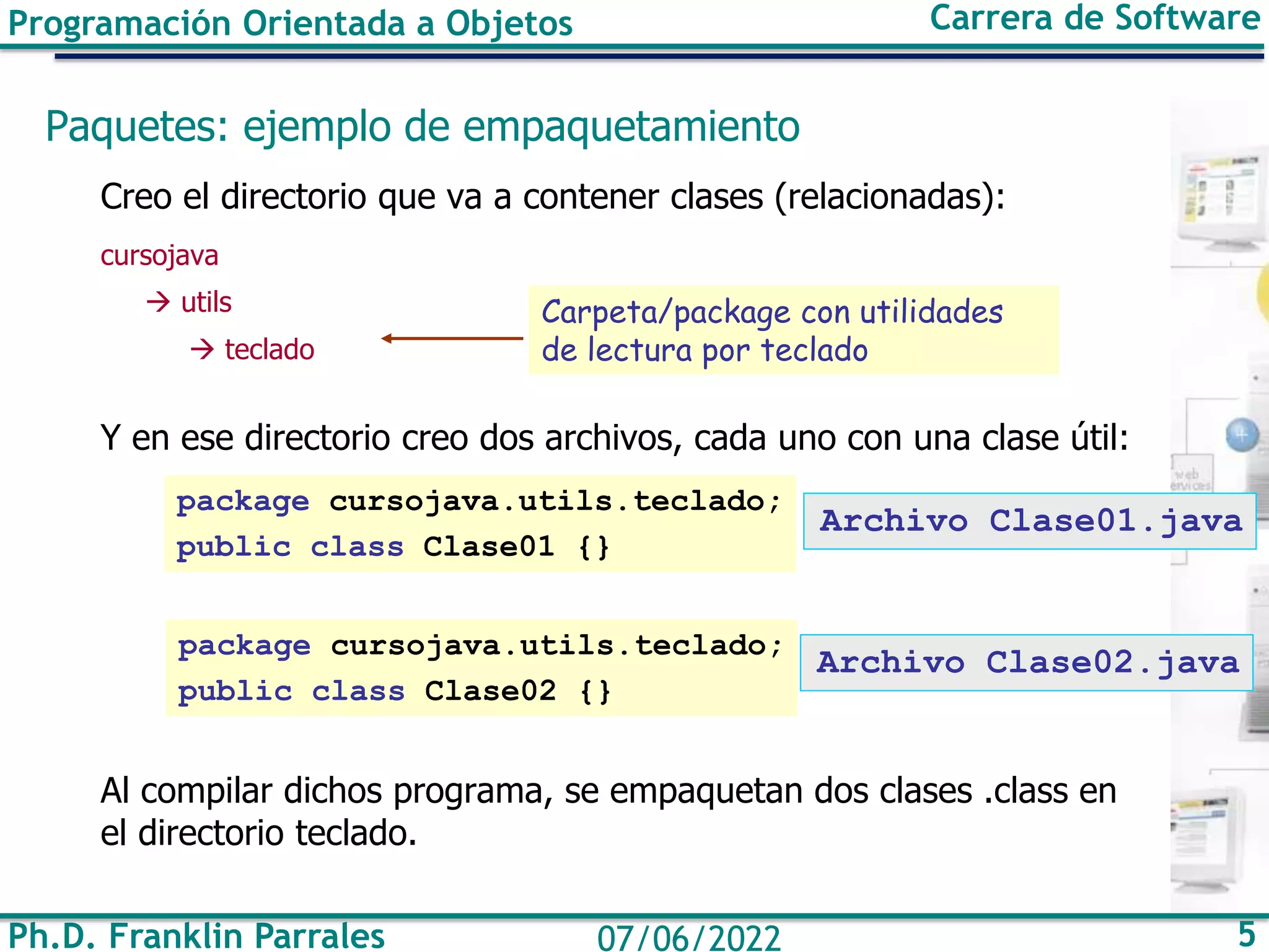Ph.D. Franklin Parrales 5
07/06/2022
Programación Orientada a Objetos Carrera de Software
Paquetes: ejemplo de empaquetamiento
Creo el directorio que va a contener clases (relacionadas):
cursojava
→ utils
→ teclado
Y en ese directorio creo dos archivos, cada uno con una clase útil:
Al compilar dichos programa, se empaquetan dos clases .class en
el directorio teclado.
Archivo Clase01.java
Carpeta/package con utilidades
de lectura por teclado
package cursojava.utils.teclado;
public class Clase01 {}
package cursojava.utils.teclado;
public class Clase02 {}
Archivo Clase02.java
 