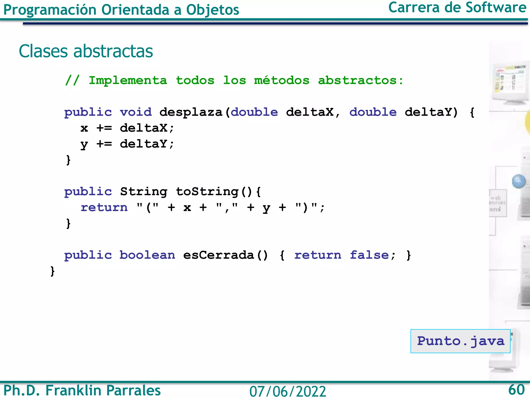 Ph.D. Franklin Parrales 60
07/06/2022
Programación Orientada a Objetos Carrera de Software
Clases abstractas
// Implementa todos los métodos abstractos:
public void desplaza(double deltaX, double deltaY) {
x += deltaX;
y += deltaY;
}
public String toString(){
return "(" + x + "," + y + ")";
}
public boolean esCerrada() { return false; }
}
Punto.java
 