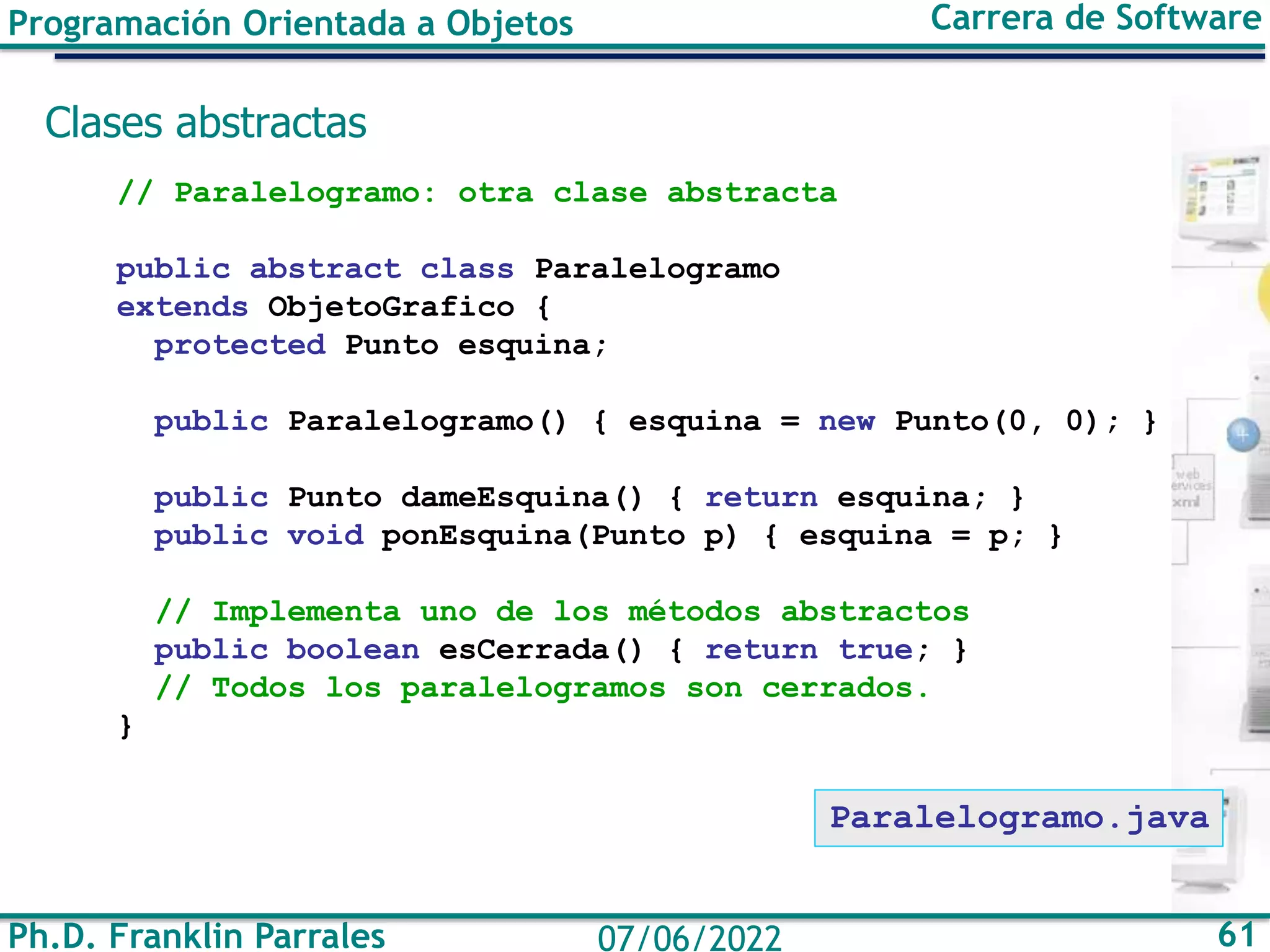 Ph.D. Franklin Parrales 61
07/06/2022
Programación Orientada a Objetos Carrera de Software
Clases abstractas
// Paralelogramo: otra clase abstracta
public abstract class Paralelogramo
extends ObjetoGrafico {
protected Punto esquina;
public Paralelogramo() { esquina = new Punto(0, 0); }
public Punto dameEsquina() { return esquina; }
public void ponEsquina(Punto p) { esquina = p; }
// Implementa uno de los métodos abstractos
public boolean esCerrada() { return true; }
// Todos los paralelogramos son cerrados.
}
Paralelogramo.java
 