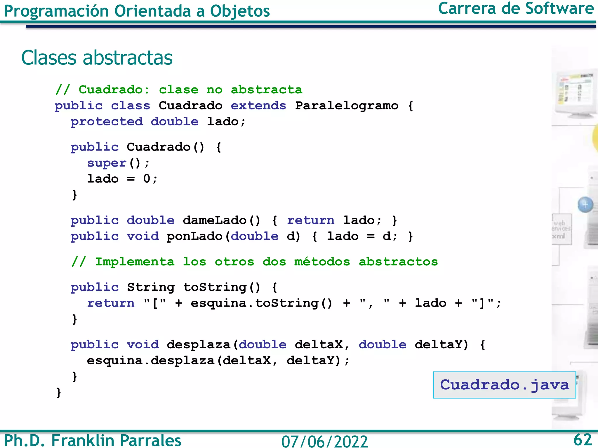 Ph.D. Franklin Parrales 62
07/06/2022
Programación Orientada a Objetos Carrera de Software
Clases abstractas
// Cuadrado: clase no abstracta
public class Cuadrado extends Paralelogramo {
protected double lado;
public Cuadrado() {
super();
lado = 0;
}
public double dameLado() { return lado; }
public void ponLado(double d) { lado = d; }
// Implementa los otros dos métodos abstractos
public String toString() {
return "[" + esquina.toString() + ", " + lado + "]";
}
public void desplaza(double deltaX, double deltaY) {
esquina.desplaza(deltaX, deltaY);
}
}
Cuadrado.java
 